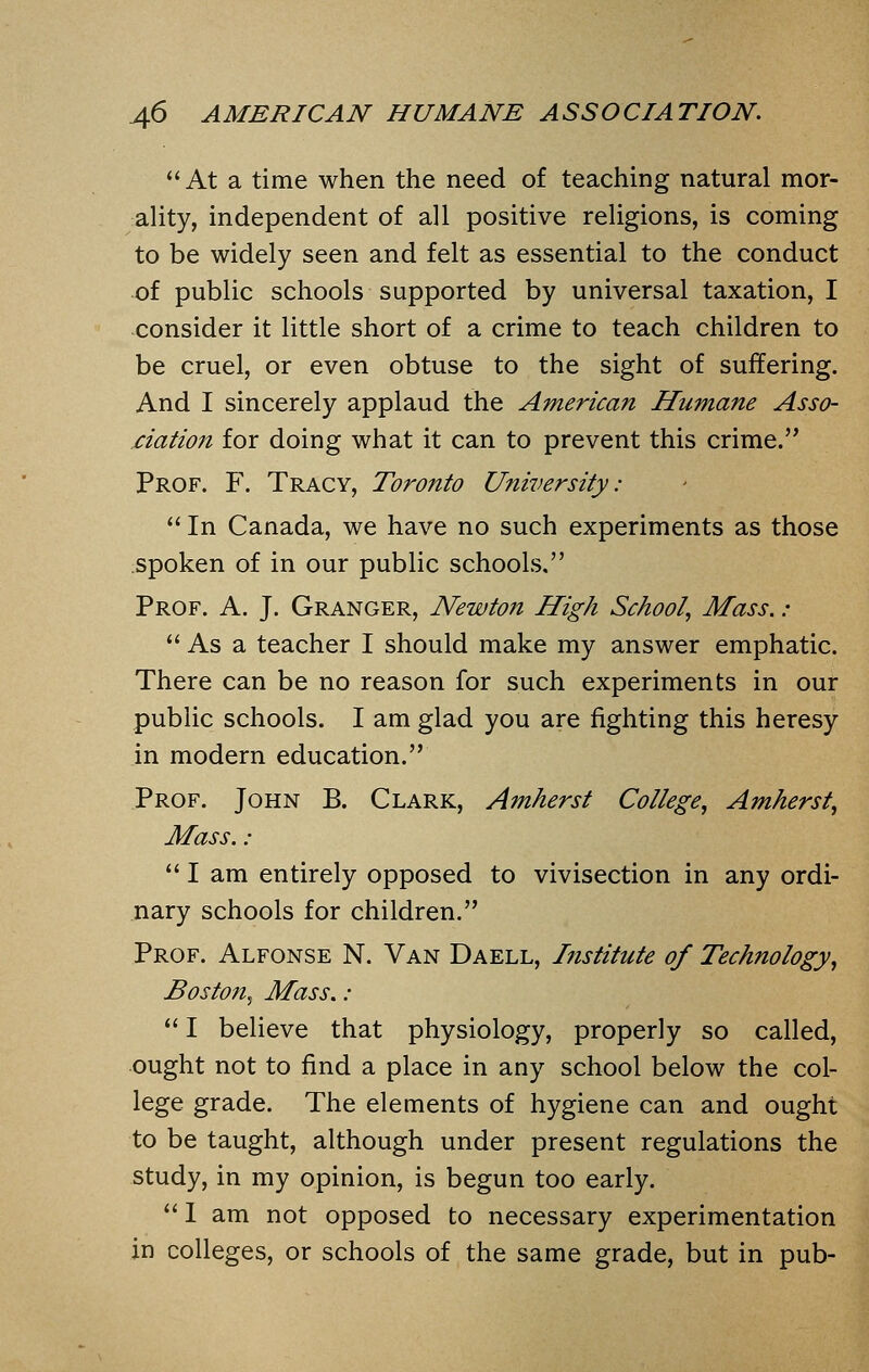 At a time when the need of teaching natural mor- ality, independent of all positive religions, is coming to be widely seen and felt as essential to the conduct of public schools supported by universal taxation, I consider it little short of a crime to teach children to be cruel, or even obtuse to the sight of suffering. And I sincerely applaud the American Humane Asso- ciation for doing what it can to prevent this crime. Prof. F. Tracy, Toronto University:  In Canada, we have no such experiments as those spoken of in our public schools. Prof. A. J. Granger, Newton High School, Mass.:  As a teacher I should make my answer emphatic. There can be no reason for such experiments in our public schools. I am glad you are fighting this heresy in modern education. Prof. John B. Clark, Amherst College, Amherst, Mass. :  I am entirely opposed to vivisection in any ordi- nary schools for children. Prof. Alfonse N. Van Daell, Institute of Technology, Boston, Mass. :  I believe that physiology, properly so called, ought not to find a place in any school below the col- lege grade. The elements of hygiene can and ought to be taught, although under present regulations the study, in my opinion, is begun too early.  1 am not opposed to necessary experimentation in colleges, or schools of the same grade, but in pub-