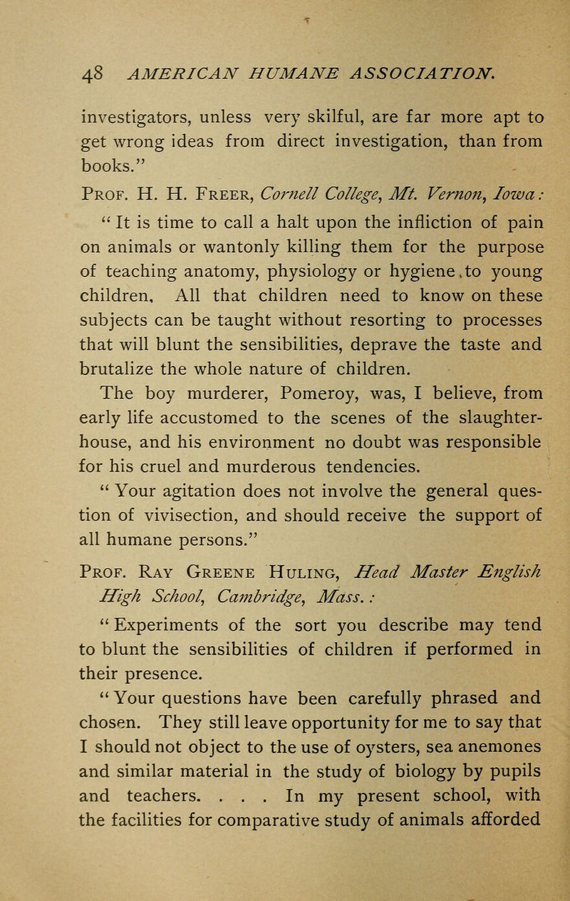 investigators, unless very skilful, are far more apt to get wrong ideas from direct investigation, than from books. Prof. H. H. Freer, Cornell College, Mt. Vernon, Iowa :  It is time to call a halt upon the infliction of pain on animals or wantonly killing them for the purpose of teaching anatomy, physiology or hygiene,to young children. All that children need to know on these subjects can be taught without resorting to processes that will blunt the sensibilities, deprave the taste and brutalize the whole nature of children. The boy murderer, Pomeroy, was, I believe, from early life accustomed to the scenes of the slaughter- house, and his environment no doubt was responsible for his cruel and murderous tendencies.  Your agitation does not involve the general ques- tion of vivisection, and should receive the support of all humane persons. Prof. Ray Greene Huling, Head Master English High School, Cambridge, Mass. :  Experiments of the sort you describe may tend to blunt the sensibilities of children if performed in their presence.  Your questions have been carefully phrased and chosen. They still leave opportunity for me to say that I should not object to the use of oysters, sea anemones and similar material in the study of biology by pupils and teachers. ... In my present school, with the facilities for comparative study of animals afforded