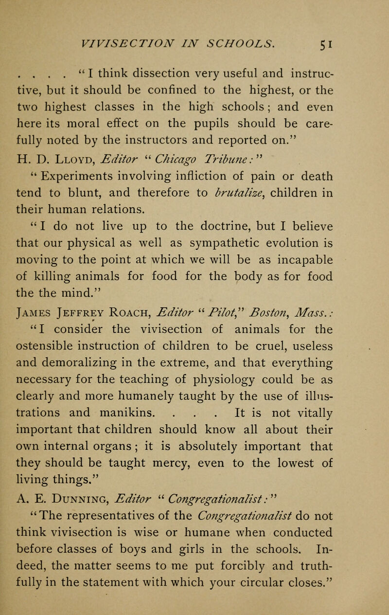 . , . .  I think dissection very useful and instruc- tive, but it should be confined to the highest, or the two highest classes in the high schools; and even here its moral effect on the pupils should be care- fully noted by the instructors and reported on. H. D. Lloyd, Editor  Chicago Tribune:  Experiments involving infliction of pain or death tend to blunt, and therefore to brutalize, children in their human relations.  I do not live up to the doctrine, but I believe that our physical as well as sympathetic evolution is moving to the point at which we will be as incapable of killing animals for food for the body as for food the the mind. James Jeffrey Roach, Editor Pilot Boston, Mass.: I consider the vivisection of animals for the ostensible instruction of children to be cruel, useless and demoralizing in the extreme, and that everything necessary for the teaching of physiology could be as clearly and more humanely taught by the use of illus- trations and manikins. . . . It is not vitally important that children should know all about their own internal organs; it is absolutely important that they should be taught mercy, even to the lowest of living things. A. E. Dunning, Editor  Congregationalist: The representatives of the Congregationalist do not think vivisection is wise or humane when conducted before classes of boys and girls in the schools. In- deed, the matter seems to me put forcibly and truth- fully in the statement with which your circular closes.
