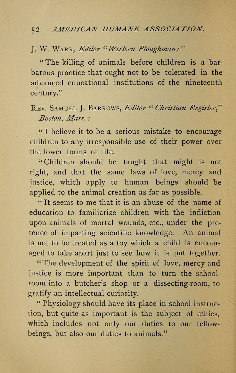 J. W. Warr, Editor Western Ploughman:  The killing of animals before children is a bar- barous practice that ought not to be tolerated in the advanced educational institutions of the nineteenth century. Rev. Samuel J. Barrows, Editor  Christian Register Boston, Mass. :  I believe it to be a serious mistake to encourage children to any irresponsible use of their power over the lower forms of life. Children should be taught that might is not right, and that the same laws of love, mercy and justice, which apply to human beings should be applied to the animal creation as far as possible.  It seems to me that it is an abuse of the name of education to familiarize children with the infliction upon animals of mortal wounds, etc., under the pre- tence of imparting scientific knowledge. An animal is not to be treated as a toy which a child is encour- aged to take apart just to see how it is put together. The development of the spirit of love, mercy and justice is more important than to turn the school- room into a butcher's shop or a dissecting-room, to gratify an intellectual curiosity.  Physiology should have its place in school instruc- tion, but quite as important is the subject of ethics, which includes not only our duties to our fellow- beings, but also our duties to animals.