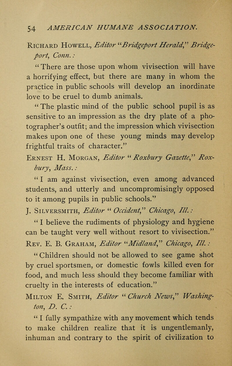 Richard Howell, Editor Bridgeport Herald Bridge- port, Conn. :  There are those upon whom vivisection will have a horrifying effect, but there are many in whom the practice in public schools will develop an inordinate love to be cruel to dumb animals.  The plastic mind of the public school pupil is as sensitive to an impression as the dry plate of a pho- tographer's outfit; and the impression which vivisection makes upon one of these young minds may develop frightful traits of character. Ernest H. Morgan, Editor Roxbury Gazette Rox- bury, Mass. :  I am against vivisection, even among advanced students, and utterly and uncompromisingly opposed to it among pupils in public schools. J. Silversmith, Editor  Occident, Chicago, III.:  I believe the rudiments of physiology and hygiene can be taught very well without resort to vivisection. Rev. E. B. Graham, Editor Midland, Chicago, III. :  Children should not be allowed to see game shot by cruel sportsmen, or domestic fowls killed even for food, and much less should they become familiar with cruelty in the interests of education. Milton E, Smith, Editor  Church News, Washing- ton, D. C. :  I fully sympathize with any movement which tends to make children realize that it is ungentlemanly, inhuman and contrary to the spirit of civilization to