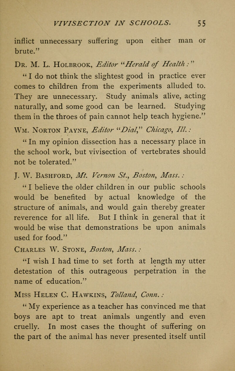 inflict unnecessary suffering upon either man or brute. Dr. M. L. Holbrook, Editor Herald of Health :   I do not think the slightest good in practice ever comes to children from the experiments alluded to. They are unnecessary. Study animals alive, acting naturally, and some good can be learned. Studying them in the throes of pain cannot help teach hygiene. Wm. Norton Payne, Editor Dial Chicago, III.:  In my opinion dissection has a necessary place in the school work, but vivisection of vertebrates should not be tolerated. J. W. Bashford, Mt. Vernon St., Boston, Mass. :  I believe the older children in our public schools would be benefited by actual knowledge of the structure of animals, and would gain thereby greater reverence for all life. But I think in general that it would be wise that demonstrations be upon animals used for food. Charles W. Stone, Boston, Mass. ; I wish I had time to set forth at length my utter detestation of this outrageous perpetration in the name of education. Miss Helen C. Hawkins, Tolland, Conn.:  My experience as a teacher has convinced me that boys are apt to treat animals ungently and even cruelly. In most cases the thought of suffering on the part of the animal has never presented itself until