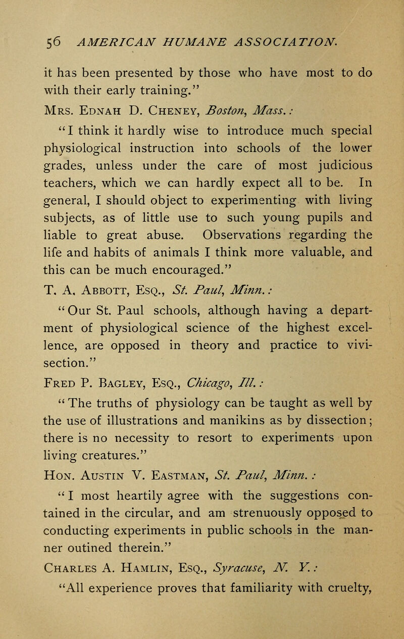 it has been presented by those who have most to do with their early training. Mrs. Ednah D. Cheney, Boston, Mass. ;  I think it hardly wise to introduce much special physiological instruction into schools of the lower grades, unless under the care of most judicious teachers, which we can hardly expect all to be. In general, I should object to experimenting with living subjects, as of little use to such young pupils and liable to great abuse. Observations regarding the life and habits of animals I think more valuable, and this can be much encouraged. T, A, Abbott, Esq., St. Paul, Minn. :  Our St. Paul schools, although having a depart- ment of physiological science of the highest excel- lence, are opposed in theory and practice to vivi- section. Fred P. Bagley, Esq., Chicago, III.:  The truths of physiology can be taught as well by the use of illustrations and manikins as by dissection; there is no necessity to resort to experiments upon living creatures. Hon. Austin V. Eastman, St. Paul, Minn.:  I most heartily agree with the suggestions con- tained in the circular, and am strenuously opposed to conducting experiments in public schools in the man- ner outined therein. Charles A. Hamlin, Esq., Syracuse, N. Y. : All experience proves that familiarity with cruelty,