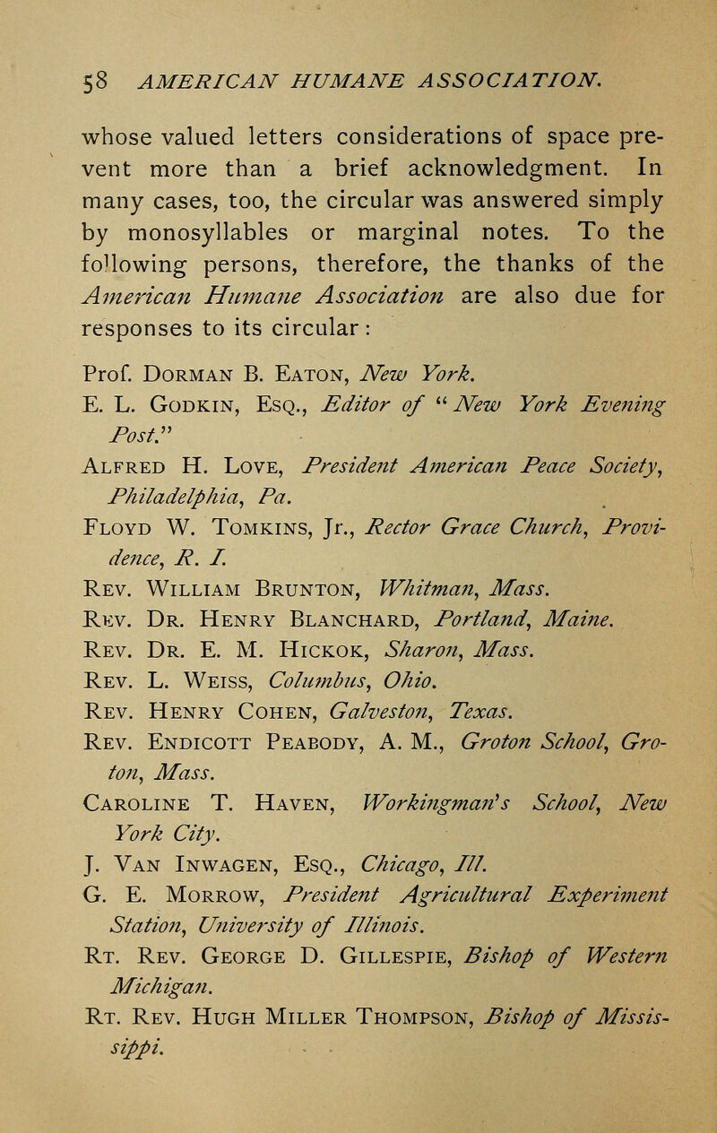 whose valued letters considerations of space pre- vent more than a brief acknowledgment. In many cases, too, the circular was answered simply by monosyllables or marginal notes. To the following persons, therefore, the thanks of the American Humane Association are also due for responses to its circular: Prof. Dorman B. Eaton, New York. E. L. Godkin, Esq., Editor of  New York Evening Post. Alfred H. Love, Preside7it American Peace Society, Philadelphia, Pa. Floyd W. Tomkins, Jr., Rector Grace Church, Provi- dence, R. I. Rev. William Brunton, Whitman, Mass. Rev. Dr. Henry Blanchard, Portland, Maine. Rev. Dr. E. M. Hickok, Sharon, Mass. Rev. L. Weiss, Columbus, Ohio. Rev. Henry Cohen, Galveston, Texas. Rev. Endicott Peabody, A. M., Groton School, Gro- ton, Mass. Caroline T. Haven, Working-man's School, New York City. J. Van Inwagen, Esq., Chicago, III. G. E. Morrow, President Agricultural Experiment Station, University of Illinois. Rt. Rev. George D. Gillespie, Bishop of Western Michigan. Rt. Rev. Hugh Miller Thompson, Bishop of Missis- sippi.