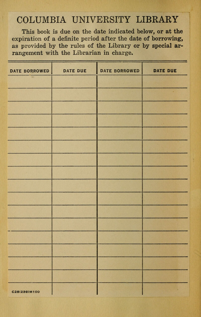 COLUMBIA UNIVERSITY LIBRARY This book is due on the date indicated below, or at the expiration of a definite period after the date of borrowing, as provided by the rules of the Library or by special ar- rangement with the Librarian in charge. DATE BORROWED DATE DUE DATE BORROWED DATE DUE C28(239)M100