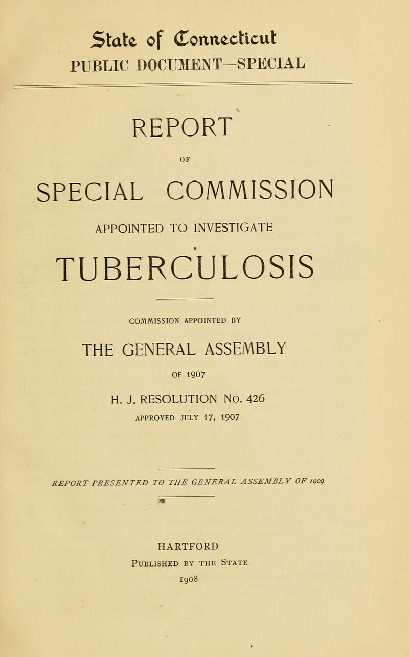 State of (Tonnecticut PUBLIC DOCUMENT—SPECIAL REPORT OP SPECIAL COMMISSION APPOINTED TO INVESTIGATE TUBERCULOSIS COMMISSION APPOINTED BY THE GENERAL ASSEMBLY OF 1907 H. J. RESOLUTION No. 426 APPROVED JULY 17, 1907 REPORT PRESENTED TO THE GENERAL ASSEMBLY OF iQog HARTFORD Published by the State 1908