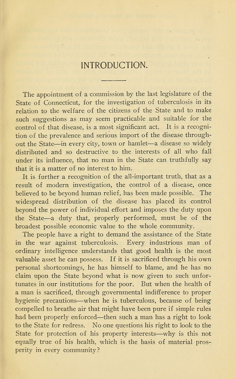 INTRODUCTION. The appointment of a commission by the last legislature of the State of Connecticut, for the investigation of tuberculosis in its relation to the welfare of the citizens of the State and to make such suggestions as may seem practicable and suitable for the control of that disease, is a most significant act. It is a recogni- tion of the prevalence and serious import of the disease through- out the State—in every city, town or hamlet—a disease so widely distributed and so destructive to the interests of all who fall under its influence, that no man in the State can truthfully say that it is a matter of no interest to him. It is further a recognition of the all-important truth, that as a result of modern investigation, the control of a disease, once believed to be beyond human relief, has been made possible. The widespread distribution of the disease has placed its control beyond the power of individual effort and imposes the duty upon the State—a duty that, properly performed, must be of the broadest possible economic value to the whole community. The people have a right to demand the assistance of the State in the war against tuberculosis. Every industrious man of ordinary intelligence understands that good health is the most valuable asset he can possess. If it is sacrificed through his own personal shortcomings, he has himself to blame, and he has no claim upon the State beyond what is now given to such unfor- tunates in our institutions for the poor. But when the health of a man is sacrificed, through governmental indifference to proper hygienic precautions—when he is tuberculous, because of being compelled to breathe air that might have been pure if simple rules had been properly enforced—then such a man has a right to look to the State for redress. No one questions his right to look to the State for protection of his property interests—why is this not equally true of his health, which is the basis of material pros- perity in every community?