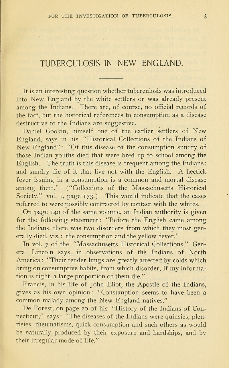 TUBERCULOSIS IN NEW ENGLAND. It is an interesting question whether tuberculosis was introduced into New England by the white settlers or was already present among the Indians. There are, of course, no official records of the fact, but the historical references to consumption as a disease destructive to the Indians are suggestive. Daniel Gookin, himself one of the earlier settlers of New England, says in his Historical Collections of the Indians of New England: Of this disease of the consumption sundry of those Indian youths died that were bred up to school among the English. The truth is this disease is frequent among the Indians; and sundry die of it that live not with the English. A hectick fever issuing in a consumption is a common and mortal disease among them. (Collections of the Massachusetts Historical Society, vol. i, page 173.) This would indicate that the cases referred to were possibly contracted by contact with the whites. On page 140 of the same volume, an Indian authority is given for the following statement: Before the English came among the Indians, there was two disorders from which they most gen- erally died, viz.: the consumption and the yellow fever. In vol. 7 of the Massachusetts Historical Collections, Gen- eral Lincoln says, in observations of the Indians of North America: Their tender lungs are greatly affected by colds which bring on consumptive habits, from which disorder, if my informa- tion is right, a large proportion of them die. Francis, in his life of John Eliot, the Apostle of the Indians, gives as his own opinion: Consumption seems to have been a common malady among the New England natives. De Forest, on page 20 of his History of the Indians of Con- necticut, says: The diseases of the Indians were quinsies, pleu- risies, rheumatisms, quick consumption and such others as would be naturally produced by their exposure and hardships, and by their irregular mode of life.