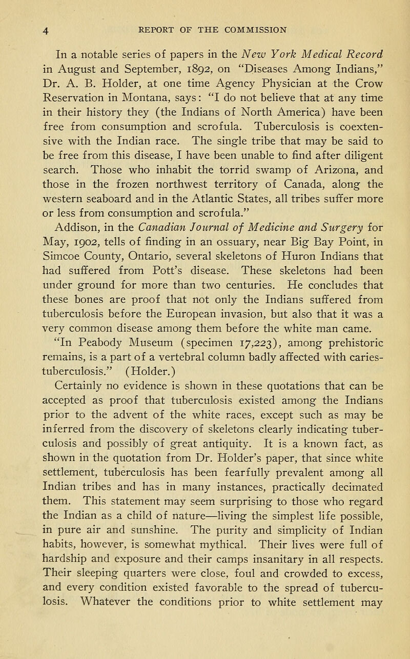In a notable series of papers in the New York Medical Record in August and September, 1892, on Diseases Among Indians, Dr. A. B. Holder, at one time Agency Physician at the Crow- Reservation in Montana, says: I do not believe that at any time in their history they (the Indians of North America) have been free from consumption and scrofula. Tuberculosis is coexten- sive with the Indian race. The single tribe that may be said to be free from this disease, I have been unable to find after diligent search. Those who inhabit the torrid swamp of Arizona, and those in the frozen northwest territory of Canada, along the western seaboard and in the Atlantic States, all tribes suffer more or less from consumption and scrofula. Addison, in the Canadian Journal of Medicine and Surgery for May, 1902, tells of finding in an ossuary, near Big Bay Point, in Simcoe County, Ontario, several skeletons of Huron Indians that had suffered from Pott's disease. These skeletons had been under ground for more than two centuries. He concludes that these bones are proof that not only the Indians suffered from tuberculosis before the European invasion, but also that it was a very common disease among them before the white man came. In Peabody Museum (specimen 17,223), among prehistoric remains, is a part of a vertebral column badly affected with caries- tuberculosis. (Holder.) Certainly no evidence is shown in these quotations that can be accepted as proof that tuberculosis existed among the Indians prior to the advent of the white races, except such as may be inferred from the discovery of skeletons clearly indicating tuber- culosis and possibly of great antiquity. It is a known fact, as shown in the quotation from Dr. Holder's paper, that since white settlement, tuberculosis has been fearfully prevalent among all Indian tribes and has in many instances, practically decimated them. This statement may seem surprising to those who regard the Indian as a child of nature—living the simplest life possible, in pure air and sunshine. The purity and simplicity of Indian habits, however, is somewhat mythical. Their lives were full of hardship and exposure and their camps insanitary in all respects. Their sleeping quarters were close, foul and crowded to excess, and every condition existed favorable to the spread of tubercu- losis. Whatever the conditions prior to white settlement may