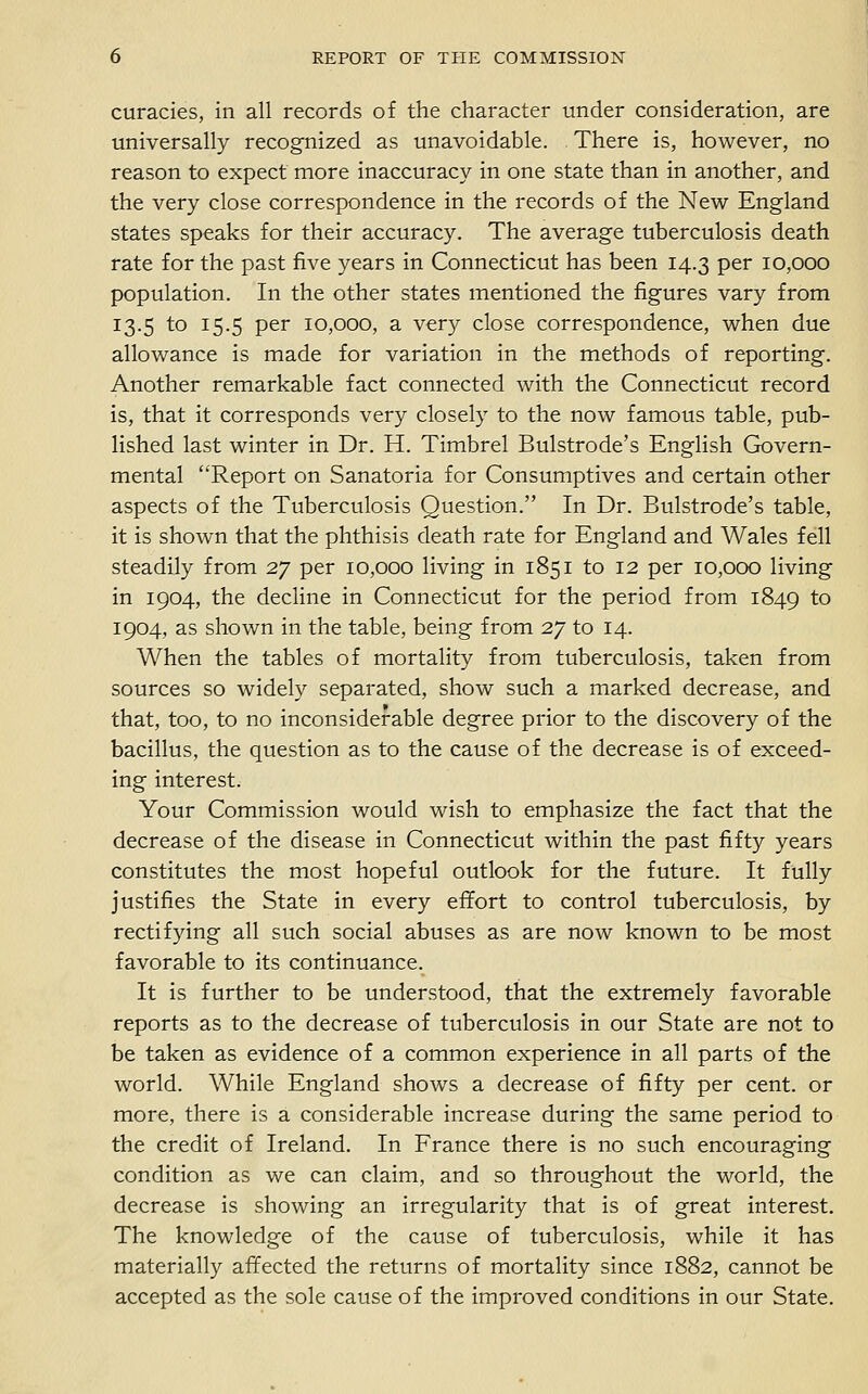 curacies, in all records of the character under consideration, are universally recognized as unavoidable. There is, however, no reason to expect more inaccuracy in one state than in another, and the very close correspondence in the records of the New England states speaks for their accuracy. The average tuberculosis death rate for the past five years in Connecticut has been 14.3 per 10,000 population. In the other states mentioned the figures vary from 13.5 to 15.5 per 10,000, a very close correspondence, when due allowance is made for variation in the methods of reporting. Another remarkable fact connected with the Connecticut record is, that it corresponds very closely to the now famous table, pub- lished last winter in Dr. H. Timbrel Bulstrode's English Govern- mental Report on Sanatoria for Consumptives and certain other aspects of the Tuberculosis Question. In Dr. Bulstrode's table, it is shown that the phthisis death rate for England and Wales fell steadily from 27 per 10,000 living in 1851 to 12 per 10,000 living in 1904, the decline in Connecticut for the period from 1849 to 1904, as shown in the table, being from 27 to 14. When the tables of mortality from tuberculosis, taken from sources so widely separated, show such a marked decrease, and that, too, to no inconsiderable degree prior to the discovery of the bacillus, the question as to the cause of the decrease is of exceed- ing interest. Your Commission would wish to emphasize the fact that the decrease of the disease in Connecticut within the past fifty years constitutes the most hopeful outlook for the future. It fully justifies the State in every efifort to control tuberculosis, by rectifying all such social abuses as are now known to be most favorable to its continuance. It is further to be understood, that the extremely favorable reports as to the decrease of tuberculosis in our State are not to be taken as evidence of a common experience in all parts of the world. While England shows a decrease of fifty per cent, or more, there is a considerable increase during the same period to the credit of Ireland. In France there is no such encouraging condition as we can claim, and so throughout the world, the decrease is showing an irregularity that is of great interest. The knowledge of the cause of tuberculosis, while it has materially afifected the returns of mortality since 1882, cannot be accepted as the sole cause of the improved conditions in our State.