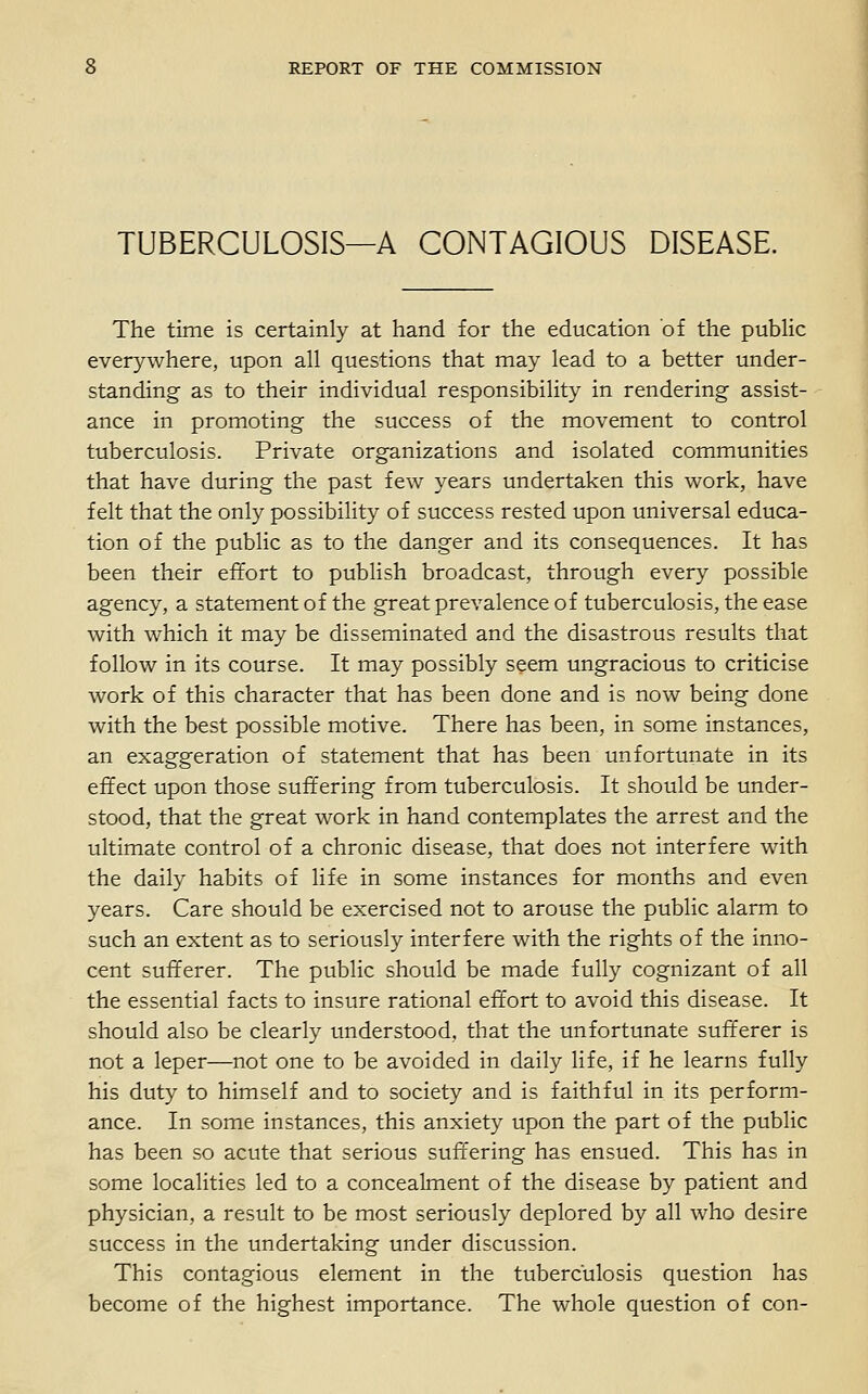 TUBERCULOSIS—A CONTAGIOUS DISEASE. The time is certainly at hand for the education of the pubHc everywhere, upon all questions that may lead to a better under- standing as to their individual responsibility in rendering assist- ance in promoting the success of the movement to control tuberculosis. Private organizations and isolated communities that have during the past few years undertaken this work, have felt that the only possibility of success rested upon universal educa- tion of the public as to the danger and its consequences. It has been their effort to publish broadcast, through every possible agency, a statement of the great prevalence of tuberculosis, the ease with which it may be disseminated and the disastrous results that follow in its course. It may possibly seem ungracious to criticise work of this character that has been done and is now being done with the best possible motive. There has been, in some instances, an exaggeration of statement that has been unfortunate in its effect upon those suffering from tuberculosis. It should be under- stood, that the great work in hand contemplates the arrest and the ultimate control of a chronic disease, that does not interfere with the daily habits of life in some instances for months and even years. Care should be exercised not to arouse the public alarm to such an extent as to seriously interfere with the rights of the inno- cent sufferer. The public should be made fully cognizant of all the essential facts to insure rational effort to avoid this disease. It should also be clearly understood, that the unfortunate sufferer is not a leper—not one to be avoided in daily life, if he learns fully his duty to himself and to society and is faithful in its perform- ance. In some instances, this anxiety upon the part of the public has been so acute that serious suffering has ensued. This has in some localities led to a concealment of the disease by patient and physician, a result to be most seriously deplored by all who desire success in the undertaking under discussion. This contagious element in the tuberculosis question has become of the highest importance. The whole question of con-