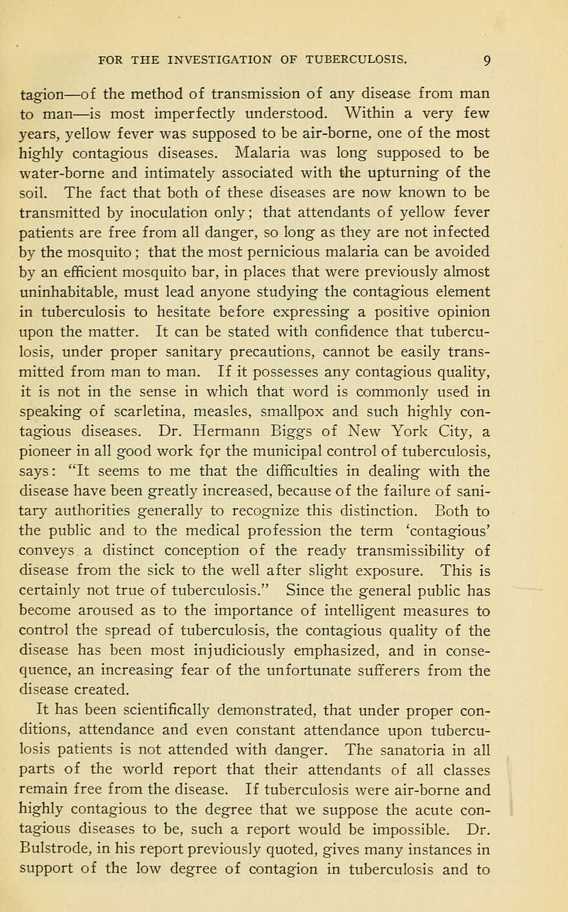 tagion—of the method of transmission of any disease from man to man—is most imperfectly understood. Within a very few years, yellow fever was supposed to be air-borne, one of the most highly contagious diseases. Malaria was long supposed to be water-borne and intimately associated with the upturning of the soil. The fact that both of these diseases are now known to be transmitted by inoculation only; that attendants of yellow fever patients are free from all danger, so long as they are not infected by the mosquito; that the most pernicious malaria can be avoided by an efficient mosquito bar, in places that were previously almost uninhabitable, must lead anyone studying the contagious element in tuberculosis to hesitate before expressing a positive opinion upon the matter. It can be stated with confidence that tubercu- losis, under proper sanitary precautions, cannot be easily trans- mitted from man to man. If it possesses any contagious quality, it is not in the sense in which that word is commonly used in speaking of scarletina, measles, smallpox and such highly con- tagious diseases. Dr. Hermann Biggs of New York City, a pioneer in all good work for the municipal control of tuberculosis, says: It seems to me that the difficulties in dealing with the disease have been greatly increased, because of the failure of sani- tary authorities generally to recognize this distinction. Both to the public and to the medical profession the term 'contagious' conveys, a distinct conception of the ready transmissibility of disease from the sick to the well after slight exposure. This is certainly not true of tuberculosis. Since the general public has become aroused as to the importance of intelligent measures to control the spread of tuberculosis, the contagious quality of the disease has been most injudiciously emphasized, and in conse- quence, an increasing fear of the unfortunate sufferers from the disease created. It has been scientifically demonstrated, that under proper con- ditions, attendance and even constant attendance upon tubercu- losis patients is not attended with danger. The sanatoria in all parts of the world report that their attendants of all classes remain free from the disease. If tuberculosis were air-borne and highly contagious to the degree that we suppose the acute con- tagious diseases to be, such a report would be impossible. Dr. Bulstrode, in his report previously quoted, gives many instances in support of the low degree of contagion in tuberculosis and to