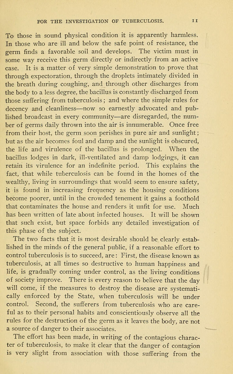 To those in sound physical condition it is apparently harmless. In those who are ill and below the safe point of resistance, the germ finds a favorable soil and develops. The victim must in some way receive this germ directly or indirectly from an active case. It is a matter of very simple demonstration to prove that through expectoration, through the droplets intimately divided in the breath during coughing, and through other discharges from the body to a less degree, the bacillus is constantly discharged from those suffering from tuberculosis; and where the simple rules for decency and cleanliness—now so earnestly advocated and pub- lished broadcast in every community—are disregarded, the num- ber of germs daily thrown into the air is innumerable. Once free from their host, the germ soon perishes in pure air and sunlight; but as the air becomes foul and damp and the sunlight is obscured, the life and virulence of the bacillus is prolonged. When the bacillus lodges in dark, ill-ventilated and damp lodgings, it can retain its virulence for an indefinite period. This explains the fact, that while tuberculosis can be found in the homes of the wealthy, living in surroundings that would seem to ensure safety, it is found in increasing frequency as the housing conditions become poorer, until in the crowded tenement it gains a foothold that contaminates the house and renders it unfit for use. Much has been written of late about infected houses. It will be shown that such exist, but space forbids any detailed investigation of this phase of the subject. The two facts that it is most desirable should be clearly estab- lished in the minds of the general public, if a reasonable effort to control tuberculosis is to succeed, are: First, the disease known as tuberculosis, at all times so destructive to human happiness and hfe, is gradually coming under control, as the living conditions of society improve. There is every reason to believe that the day will come, if the measures to destroy the disease are systemati- cally enforced by the State, when tuberculosis will be under control. Second, the sufferers from tuberculosis who are care- ful as to their personal habits and conscientiously observe all the rules for the destruction of the germ as it leaves the body, are not a source of danger to their associates. The effort has been made, in writing of the contagious charac- ter of tuberculosis, to make it clear that the danger of contagion is very slight from association with those suffering from the