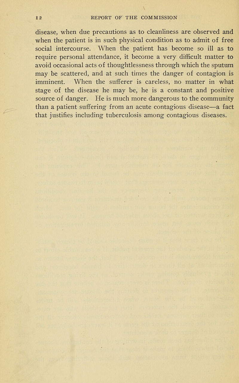 \ 12 REPORT OF THE COMMISSION disease, when due precautions as to cleanliness are observed and when the patient is in such physical condition as to admit of free social intercourse. When the patient has become so ill as to require personal attendance, it become a very difficult matter to avoid occasional acts of thoughtlessness through which the sputum may be scattered, and at such times the danger of contagion is imminent. When the sufferer is careless, no matter in what stage of the disease he may be, he is a constant and positive source of danger. He is much more dangerous to the community than a patient suffering from an acute contagious disease—a fact that justifies including tuberculosis among contagious diseases.