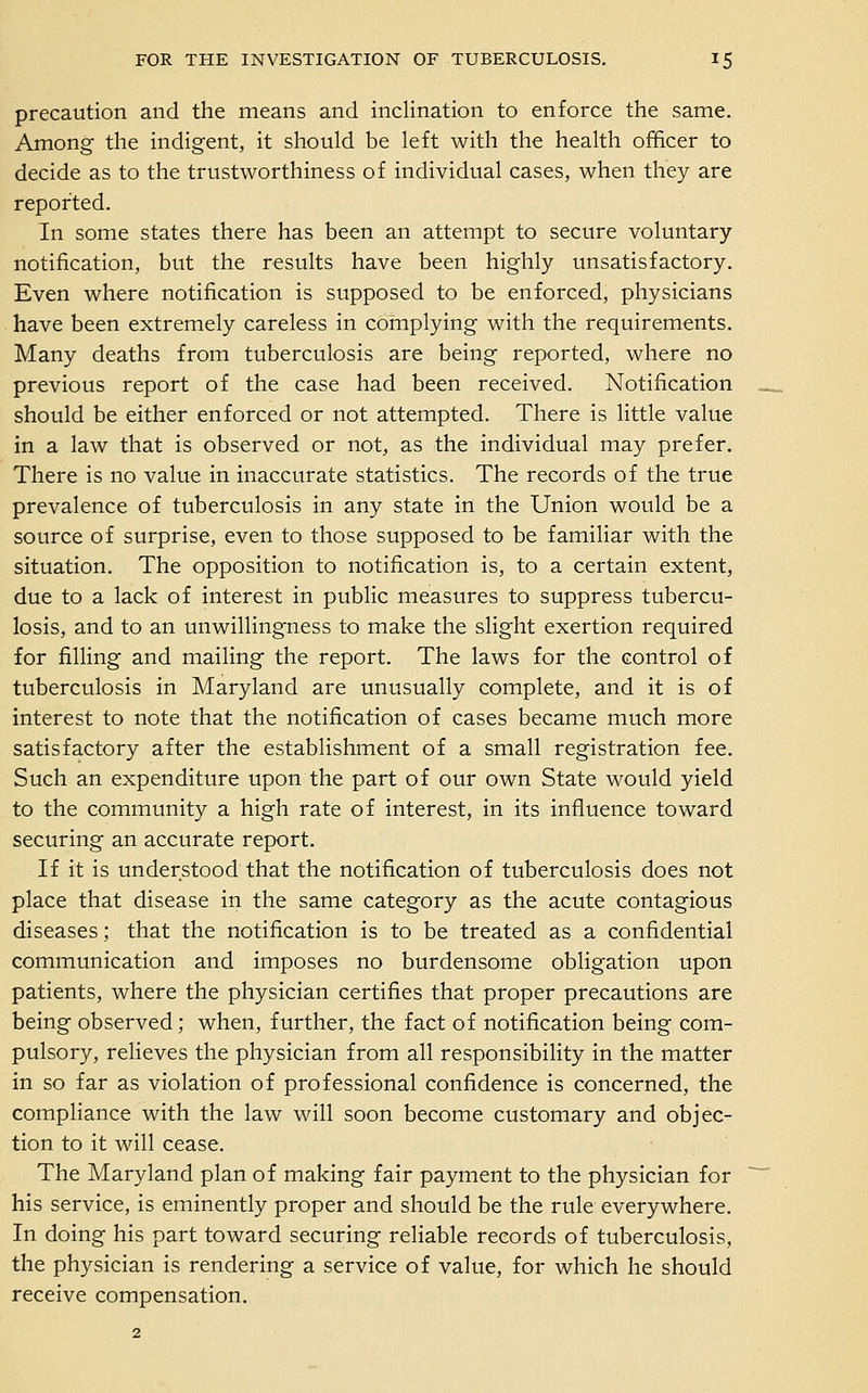 precaution and the means and inclination to enforce the same. Among the indigent, it should be left with the health officer to decide as to the trustworthiness of individual cases, when they are reported. In some states there has been an attempt to secure voluntary notification, but the results have been highly unsatisfactory. Even where notification is supposed to be enforced, physicians have been extremely careless in complying with the requirements. Many deaths from tuberculosis are being reported, where no previous report of the case had been received. Notification should be either enforced or not attempted. There is little value in a law that is observed or not, as the individual may prefer. There is no value in inaccurate statistics. The records of the true prevalence of tuberculosis in any state in the Union would be a source of surprise, even to those supposed to be familiar with the situation. The opposition to notification is, to a certain extent, due to a lack of interest in public measures to suppress tubercu- losis, and to an unwillingness to make the slight exertion required for filling and mailing the report. The laws for the control of tuberculosis in Maryland are unusually complete, and it is of interest to note that the notification of cases became much more satisfactory after the establishment of a small registration fee. Such an expenditure upon the part of our own State would yield to the community a high rate of interest, in its influence toward securing an accurate report. If it is understood that the notification of tuberculosis does not place that disease in the same category as the acute contagious diseases; that the notification is to be treated as a confidential communication and imposes no burdensome obligation upon patients, where the physician certifies that proper precautions are being observed; when, further, the fact of notification being com- pulsory, relieves the physician from all responsibility in the matter in so far as violation of professional confidence is concerned, the compliance with the law will soon become customary and objec- tion to it will cease. The Maryland plan of making fair payment to the physician for his service, is eminently proper and should be the rule everywhere. In doing his part toward securing reliable records of tuberculosis, the physician is rendering a service of value, for which he should receive compensation.