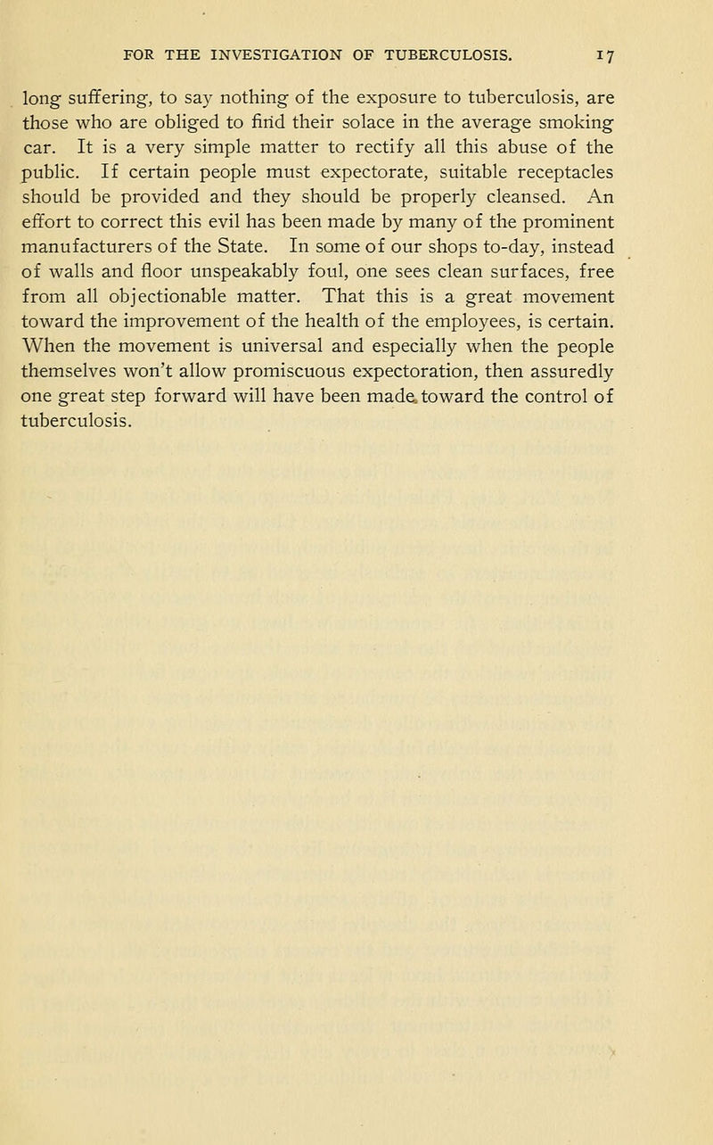 long suffering, to say nothing of the exposure to tuberculosis, are those who are obliged to find their solace in the average smoking car. It is a very simple matter to rectify all this abuse of the public. If certain people must expectorate, suitable receptacles should be provided and they should be properly cleansed. An effort to correct this evil has been made by many of the prominent manufacturers of the State. In some of our shops to-day, instead of walls and floor unspeakably foul, one sees clean surfaces, free from all objectionable matter. That this is a great movement toward the improvement of the health of the employees, is certain. When the movement is universal and especially when the people themselves won't allow promiscuous expectoration, then assuredly one great step forward will have been made, toward the control of tuberculosis.