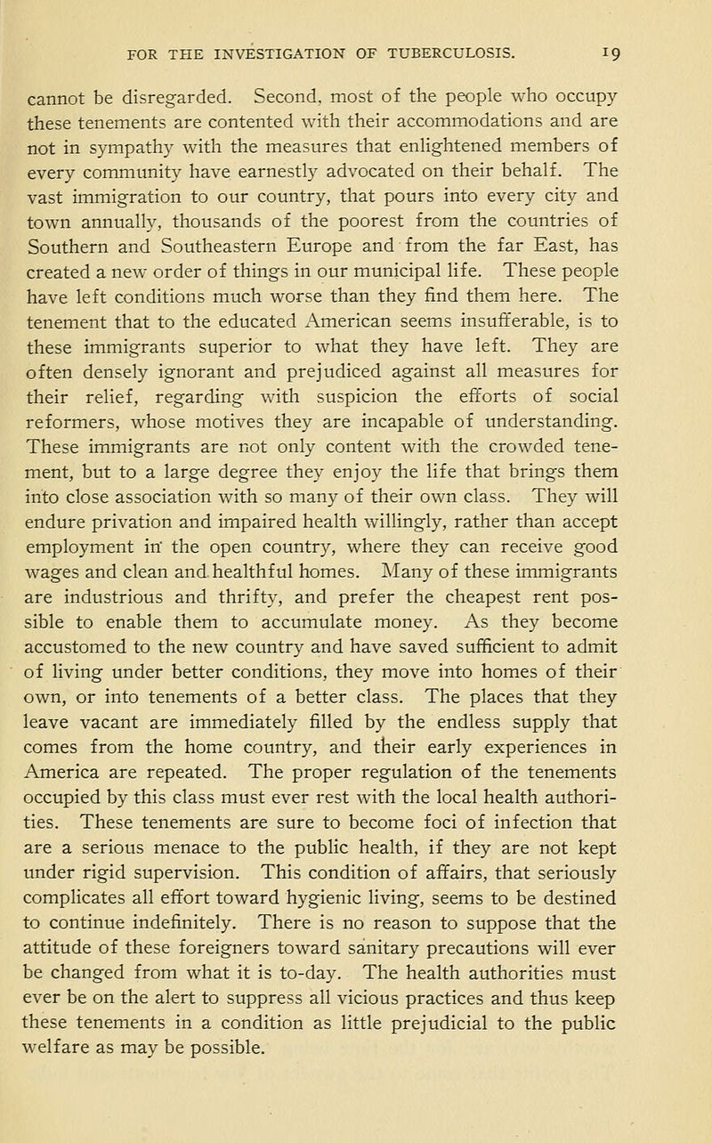 cannot be disregarded. Second, most of the people who occupy these tenements are contented with their accommodations and are not in sympathy with the measures that enHghtened members of every community have earnestly advocated on their behalf. The vast immigration to our country, that pours into every city and town annually, thousands of the poorest from the countries of Southern and Southeastern Europe and from the far East, has created a new order of things in our municipal life. These people have left conditions much worse than they find them here. The tenement that to the educated American seems insufferable, is to these immigrants superior to what they have left. They are often densely ignorant and prejudiced against all measures for their relief, regarding with suspicion the efforts of social reformers, whose motives they are incapable of understanding. These immigrants are not only content with the crowded tene- ment, but to a large degree they enjoy the life that brings them into close association with so many of their own class. They will endure privation and impaired health willingly, rather than accept employment iri the open country, where they can receive good wages and clean and.healthful homes. Many of these immigrants are industrious and thrifty, and prefer the cheapest rent pos- sible to enable them to accumulate money. As they become accustomed to the new country and have saved sufficient to admit of living under better conditions, they move into homes of their' own, or into tenements of a better class. The places that they leave vacant are immediately filled by the endless supply that comes from the home country, and their early experiences in America are repeated. The proper regulation of the tenements occupied by this class must ever rest with the local health authori- ties. These tenements are sure to become foci of infection that are a serious menace to the public health, if they are not kept under rigid supervision. This condition of affairs, that seriously complicates all effort toward hygienic living, seems to be destined to continue indefinitely. There is no reason to suppose that the attitude of these foreigners toward sanitary precautions will ever be changed from what it is to-day. The health authorities must ever be on the alert to suppress all vicious practices and thus keep these tenements in a condition as little prejudicial to the public welfare as may be possible.