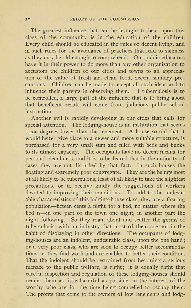 The greatest influence that can be brought to bear upon this class of the community is in the education of the children. Every child should be educated in the rules of decent living, and in such rules for the avoidance of practices that lead to sickness as they may be old enough to comprehend. Our public educators have it in their power to do more than any other organization to accustom the children of our cities and towns to an apprecia- tion of the value of fresh air, clean food, decent sanitary pre- cautions. Children can be made to accept all such ideas and to influence their parents in observing them. If tuberculosis is to be controlled, a large part of the influence that is to bring about that beneficent result will come from judicious public school instruction. Another evil is rapidly developing in our cities that calls for special attention. The lodging-house is an institution that seems some degrees lower than the tenement. A house so old that it would better give place to a newer and more suitable structure, is purchased for a very small sum and filled with beds and bunks to its utmost capacity. The occupants have no decent means for personal cleanliness, and it is to be feared that in the majority of cases they are not disturbed by that fact. In such houses the floating and extremely poor congregate. They are the beings most of all likely to be tuberculous, least of all likely to take the slightest precautions, or to receive kindly the suggestions of workers devoted to improving their conditions. To add to the undesir- able characteristics of this lodging-house class, they are a floating population—fifteen cents a night for a bed, no matter where the bed is—in one part of the town one night, in another part the night following. So they roam about and scatter the germs of tuberculosis, with an industry that most of them are not in the habit of displaying in other directions. The occupants of lodg- ing-houses are an indolent, undesirable class, upon the one hand ; or a very poor class, who are soon to occupy better accommoda- tions, as they find work and are enabled to better their condition. That the indolent should be restrained from becoming a serious menace to the public welfare, is right; it is equally right that careful inspection and regulation of these lodging-houses should render them as little harmful as possible, in the interest of the worthy who are for the time being compelled to occupy them. The profits that come to the owners of low tenements and lodg-