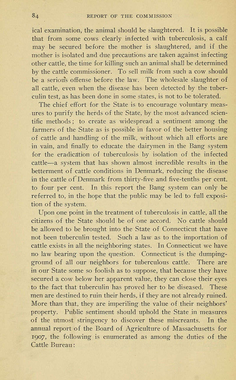 ical examination, the animal should be slaughtered. It is possible that from some cows clearly infected with tuberculosis, a calf may be secured before the mother is slaughtered, and if the mother is isolated and due precautions are taken against infecting other cattle, the time for killing such an animal shall be determined by the cattle commissioner. To sell milk from such a cow should be a serious offense before the law. The wholesale slaughter of all cattle, even when the disease has been detected by the tuber- culin test, as has been done in some states, is not to be tolerated. The chief effort for the State is to encourage voluntary meas- ures to purify the herds of the State, by the most advanced scien- tific methods; to create as widespread a sentiment among the farmers of the State as is possible in favor of the better housing of cattle and handling of the milk, without which all efforts are in vain, and finally to educate the dairymen in the Bang system for the eradicdltion of tuberculosis by isolation of the infected cattle—a system that has shown almost incredible results in the betterment of cattle conditions in Denmark, reducing the disease in the cattle of'Denmark from thirty-five and five-tenths per cent, to four per cent. In this report the Bang system can only be referred to, in the hope that the public may be led to full exposi- tion of the system. Upon one point in the treatment of tuberculosis in cattle, all the citizens of the State should be of one accord. No cattle should be allowed to be brought into, the State of Connecticut that have not been tuberculin tested. Such a law as to the importation of cattle exists in all the neighboring states. In Connecticut we have no law bearing upon the question. Connecticut is the dumping- ground of all our neighbors for tuberculous cattle. There are in our State some so foolish as to suppose, that because they have secured a cow below her apparent value, they can close their eyes to the fact that tuberculin has proved her to be diseased. These men are destined to ruin their herds, if they are not already ruined. More than that, they are imperiling the value of their neighbors' property. Public sentiment should uphold the State in measures of the utmost stringency to discover these miscreants. In the annual report of the Board of Agriculture of Massachusetts for 1907, the following is enumerated as among the duties of the Cattle Bureau: