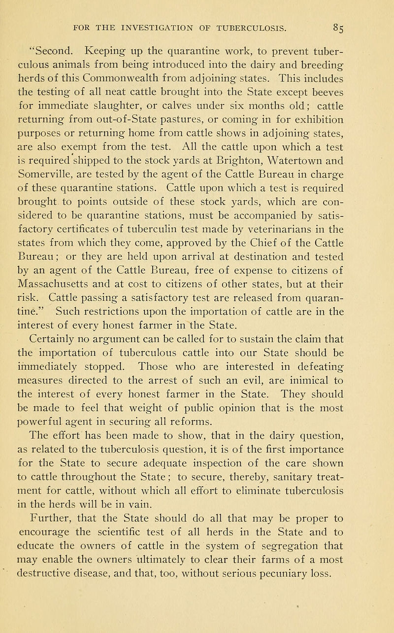 Second. Keeping up the quarantine work, to prevent tuber- culous animals from being introduced into the dairy and breeding herds of this Commonwealth from adjoining states. This includes the testing of all neat cattle brought into the State except beeves for immediate slaughter, or calves under six months old; cattle returning from out-of-State pastures, or coming in for exhibition purposes or returning home from cattle shows in adjoining states, are also exempt from the test. All the cattle upon which a test is required shipped to the stock yards at Brighton, Watertown and Somerville, are tested by the agent of the Cattle Bureau in charge of these quarantine stations. Cattle upon which a test is required brought to points outside of these stock yards, which are con- sidered to be quarantine stations, must be accompanied by satis- factory certificates of tuberculin test made by veterinarians in the states from which they come, approved by the Chief of the Cattle Bureau; or they are held upon arrival at destination and tested by an agent of the Cattle Bureau, free of expense to citizens of Massachusetts and at cost to citizens of other states, but at their risk. Cattle passing a satisfactory test are released from quaran- tine. Such restrictions upon the importation of cattle are in the interest of every honest farmer in the State. Certainly no argument can be called for to sustain the claim that the importation of tuberculous cattle into our State should be immediately stopped. Those who are interested in defeating measures directed to the arrest of such an evil, are inimical to the interest of every honest farmer in the State. They should be made to feel that weight of public opinion that is the most powerful agent in securing all reforms. The effort has been made to show, that in the dairy question, as related to the tuberculosis question, it is of the first importance for the State to secure adequate inspection of the care shown to cattle throughout the State; to secure, thereby, sanitary treat- ment for cattle, without which all effort to eliminate tuberculosis in the herds will be in vain. Further, that the State should do all that may be proper to encourage the scientific test of all herds in the State and to educate the owners of cattle in the system of segregation that may enable the owners ultimately to clear their farms of a most destructive disease, and that, too, without serious pecuniary loss.