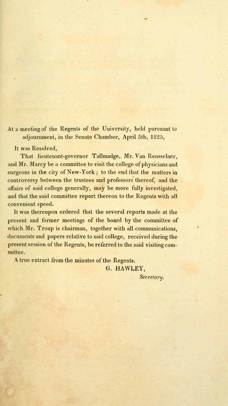 At a meeting of the Regents of the University, held pursuant to adjournment, in the Senate Chamber, April 5th, 1825, It was Resolved, That lieutenant-governor Tallmadge, Mr. Van Rensselaer, and Mr. Marcy be a committee to visit the college of physicians and surgeons in the city of New-York ; to the end that the matters in controversy between the trustees and professors thereof, and the affairs of said college generally, may be more fully investigated, and that the said committee report thereon to the Regents with all convenient speed. It was thereupon ordered that the several reports made at the present and former meetings of the board by the committee of which Mr. Troup is chairman, together with all communications, documents and papers relative to said college, received during the present session of the Regents, be referred to the said visiting com- mittee. A true extract from the minutes of the Regents. G. HAWLEY, Secretary.