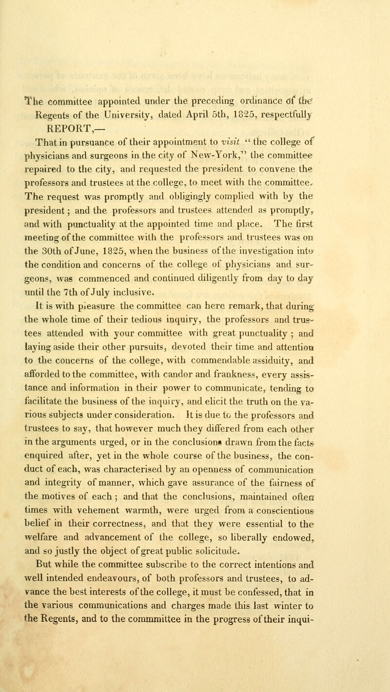 The committee appointed under the preceding ordinance of the' Regents of the University, dated April 5th, 1825, respectfully REPORT,— That in pursuance of their appointment to visit  the college of physicians and surgeons in the city of New-York, the committee repaired to the city, and requested the president to convene the professors and trustees at the college, to meet with the committee. The request was promptly and ohligingly complied with by the president; and the professors and trustees attended as promptly, and with punctuality at the appointed time and place. The first meeting of the committee with the professors and trustees was on the 30th of June, 1825, when the business of the investigation into the condition and concerns of the college of physicians and sur- geons, was commenced and continued diligently from day to day until the 7th of July inclusive. It is with pleasure the committee can here remark, that during the whole time of their tedious inquiry, the professors and trus- tees attended with your committee with great punctuality ; and laying aside their other pursuits, devoted their time and attention to the concerns of the college, with commendable assiduity, and afforded to the committee, with candor and frankness, every assis- tance and information in their power to communicate, tending to facilitate the business of the inquiry, and elicit the truth on the va- rious subjects under consideration. It is due to the professors and trustees to say, that however much they differed from each other in the arguments urged, or in the conclusions drawn from the facts enquired after, yet in the whole course of the business, the con- duct of each, was characterised by an openness of communication and integrity of manner, which gave assurance of the fairness of the motives of each ; and that the conclusions, maintained ofteH times with vehement warmth, were urged from a conscientious belief in their correctness, and that they were essential to the welfare and advancement of the college, so liberally endowed, and so justly the object of great public solicitude. But while the committee subscribe to the correct intentions and well intended endeavours, of both professors and trustees, to ad- vance the best interests of the college, it must be confessed, that in the various communications and charges made this last winter to the Regents, and to the commmittee in the progress of their inqui-