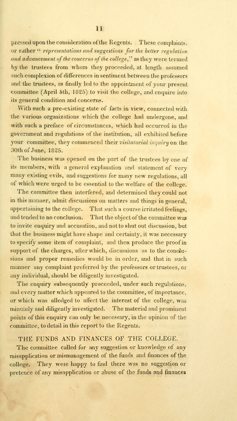 pressed upon the consideration of the Regents. These complaints. or rather  representations and suggestions for the better regulation and advancement of the concerns of the college,'''' as they were termed by the trustees from whom they proceeded, at length assumed such complexion of differences in sentiment between the professors and the trustees, as finally led to the appointment of your present committee (April 5th, 1825) to visit the college, and enquire into its general condition and concerns. With such a pre-existing state of facts in view, connected with the various organizations which the college had undergone, and with such a preface of circumstances, which had occurred in the government and regulations of the institution, ail exhibited before your committee, they commenced their visitatorial inquiry on the 30th of June, 1825. The business was opened on the part of the trustees by one of its members, with a general explanation and statement of very many existing evils, and suggestions for many new regulations, all of which were urged to be essential to the welfare of the college. The committee then interfered, and determined they could not in this manner, admit discussions on matters and things in general, appertaining to the college. That such a course irritated feelings, and tended to no conclusion. That the object of the committee was to invite enquiry and accusation, and not to shut out discussion, but that the business might have shape and certainty, it was necessary to specify some item of complaint, and then produce the proof in support of the charges, after which, discussions as to the conclu- sions and proper remedies would be in order, and that in such manner any complaint preferred by the professors or trustees, or any individual, should be diligently investigated. The enquiry subsequently proceeded, under such regulations. and every matter which appeared to the committee, of importance, or which was alledged to affect the interest of the college, was minutely and diligently investigated. The material and prominent points of this enquiry can only be necessary, in the opinion of the committee, to detail in this report to the Regents. THE FUNDS AND FINANCES OF THE COLLEGE. The committee called for any suggestion or knowledge of any misapplication or mismanagement of the funds and finances of the college. They were happy to find there was no suggestion or pretence of any misapplication or abuse of the funds and finances