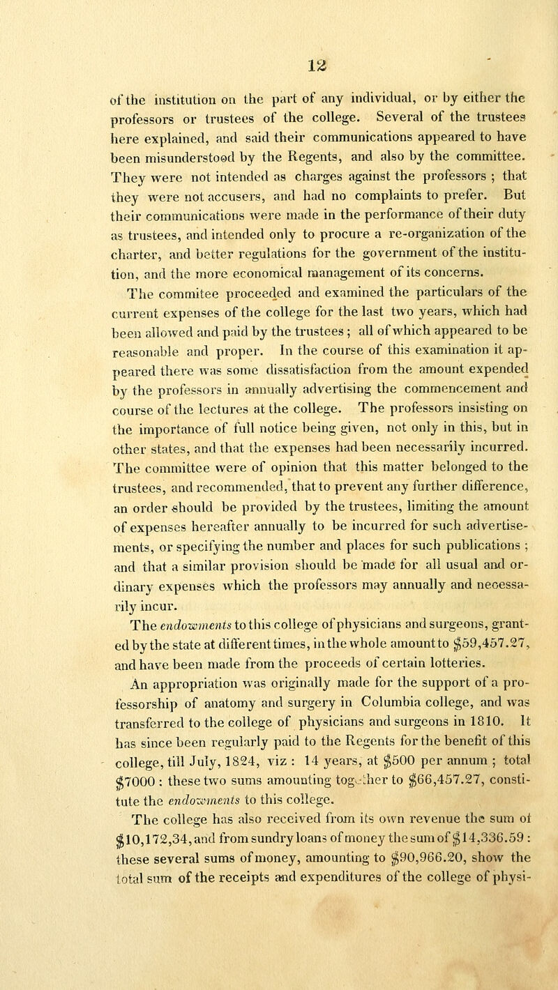 of the institution on the part of any individual, or by either the professors or trustees of the college. Several of the trustees here explained, and said their communications appeared to have been misunderstood by the Regents, and also by the committee. They were not intended as charges against the professors ; that they were not accusers, and had no complaints to prefer. But their communications were made in the performance of their duty as trustees, and intended only to procure a re-organization of the charter, and better regulations for the government of the institu- tion, and the more economical management of its concerns. The commitee proceeded and examined the particulars of the current expenses of the college for the last two years, which had been allowed and paid by the trustees ; all of which appeared to be reasonable and proper. In the course of this examination it ap- peared there was some dissatisfaction from the amount expended by the professors in annually advertising the commencement and course of the lectures at the college. The professors insisting on the importance of full notice being given, not only in this, but in other states, and that the expenses had been necessarily incurred. The committee were of opinion that this matter belonged to the trustees, and recommended, that to prevent any further difference, an order should be provided by the trustees, limiting the amount of expenses hereafter annually to be incurred for such advertise- ments, or specifying the number and places for such publications ; and that a similar provision should be made for all usual and or- dinary expenses which the professors may annually and necessa- rily incur. The endowments to this college of physicians and surgeons, grant- ed by the state at different times, in the whole amount to $59,457.27, and have been made from the proceeds of certain lotteries. An appropriation was originally made for the support of a pro- fessorship of anatomy and surgery in Columbia college, and was transferred to the college of physicians and surgeons in 1810. It has since been regularly paid to the Regents for the benefit of this college, till July, 1824, viz : 14 years, at $500 per annum ; total $7000 : these two sums amounting together to $66,457.27, consti- tute the endozvments to this college. The college has also received from its own revenue the sum of $10,172,34,and from sundry loans of money thesumof $14,336.59 : these several sums of money, amounting to $90,966.20, show the total sum of the receipts and expenditures of the college of physi-