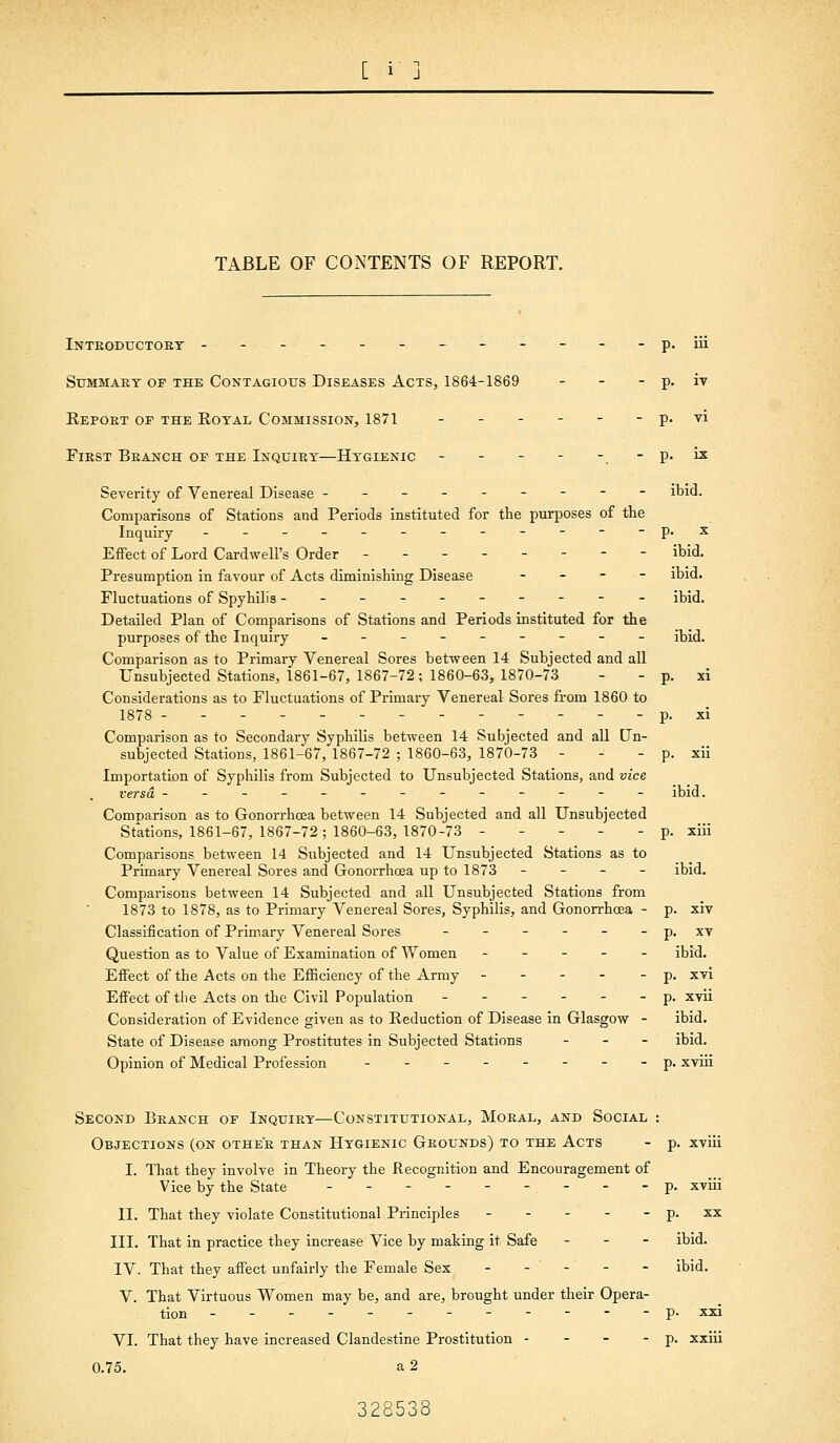 TABLE OF CONTENTS OF REPORT. Inteoductoet ------------p. iii Summary of the Contagious Diseases Acts, 1864-1869 - - - p. iv Repoet of the Royal Commission, 1871 - - - - - - p. vi FiEST Beanch of the Inquiry—Hygienic - - - - -. - V- '^ Severity of Venereal Disease --------- ibid. Comparisons of Stations and Periods instituted for the purposes of the Inquiry ------------p. x Effect of Lord Cardwell's Order -------- ibid. Presumption in favour of Acts diminishing Disease - _ - - ibid. Fluctuations of Spyhilis ---------- ibid. Detailed Plan of Comparisons of Stations and Periods instituted for the purposes of the Inquiry --------- jbid. Comparison as to Primary Venereal Sores between 14 Subjected and all Unsubjected Stations, 1861-67, 1867-72; 1860-63, 1870-73 - - p. xi Considerations as to Fluctuations of Primary Venereal Sores from 1860 to 1878 ------------- p. xi Comparison as to Secondary Syphilis between 14 Subjected and all Un- subjected Stations, 1861-67, 1867-72 ; 1860-63, 1870-73 - - - p. xii Importation of Syphilis from Subjected to Unsubjected Stations, and vice versa ------------- ibid. Comparison as to Gonorrhoea between 14 Subjected and all Unsubjected Stations, 1861-67, 1867-72 ; 1860-63, 1870-73 ----- p. xiii Comparisons between 14 Subjected and 14 Unsubjected Stations as to Primary Venereal Sores and Gonorrhoea up to 1873 - - - - ibid. Comparisons between 14 Subjected and all Unsubjected Stations from 1873 to 1878, as to Primary Venereal Sores, Syphilis, and Gonorrhoea - p. xiv Classification of Primary Venereal Sores - - - - - - p. xt Question as to Value of Examination of Women ----- ibid. Eifect of the Acts on the Efficiency of the Army ----- p. XTi Effect of the Acts on the Civil Population ------ p. xvii Consideration of Evidence given as to Reduction of Disease in Glasgow - ibid. State of Disease among Prostitutes in Subjected Stations - - - ibid. Opinion of Medical Profession --------p. xviii Second Branch of Inquiey—Constitutional, Moeal, and Social : Objections (on othee than Hygienic Grounds) to the Acts I. That they involve in Theory the Recognition and Encouragement of Vice by the State - - - - - -.- II. That they violate Constitutional Principles - - - . - HI. That in practice they increase Vice by making it Safe - - - IV. That they affect unfairly the Female Sex - - - - - V. That Virtuous Women may be, and are, brought under their Opera- tion ------------ VI. That they have increased Clandestine Prostitution - - - - 0.75. a 2 p. XVlll p. xviii p. XX ibid. ibid. p. xxi p. xxiii 328538