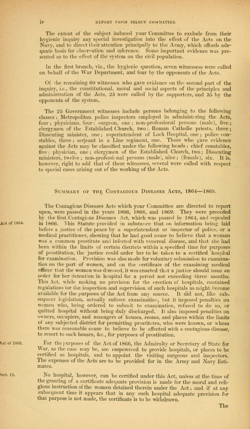 KKPOKT ritO.M SELliCT COM-MITTEli The extent of the sul)ject iiidueed your Committee to exclude from their hygienic iiKjuiry any s|>eeial iuvestit:;atioTi into the eH'ect of the Acts on the Navy, and to diret-t tlieir attention i)rincii)ally to the Army, which affords ade- quate basis for observation and inference. Some important evidence was pre- sented as to the elfect of tlie system on the civil population. In the first branch, viz., the hygienic ([uestion, seven witnessess were called on behalf of the War Department, and four by the opponents of the Acts. Of the remaining (JO witnesses who gave evidence on the second part of the inquiry, i.e., the constitutional, moral and social aspects of the princii)lcs and administration of the Acts, 25 were called by the supporters, and 35 by the opponents of the s)'stem. The 25 Government witnesses include persons belonging to the following classes : Metropolitan police inspectors emjjloyed in administering the Acts, four ; physicians, four; surgeon, erne ; non-])rofessional perscms (male), five ; clergrymen of the Established Church, two: Roman Catholic priests, three ; Dissenting minister, one; superintendent of Lock Hospital, one ; police con- stables, three ; Serjeant in a Line regiment, one. Tiiose who gave evidence against the Acts may be classified under the following heads: chief constables, five: physician, one ; clergymen of the Established Church, two; Dissenting ministers, twelve ; non-professional persons (malel, nine ; (female), six. It is, however, right to add that of these witnesses, several were called with respect to special cases arising out of the working of the Acts. Summary of the Contagious Disbases Acts, 1864—1860. The Contagious Diseases Acts which your Committee are dii'ected to report upon, were passed in the years 1866, 1668, and 1869. They were preceded by tlie first Contagidus Diseases .Act, which was jKissed in 1864, and repealed in 1866. 'i his Statute provided in substance that im information being laid before a justice of the peace by a superintendent or inspector of police, or a medical practitioner, showing that he had good Ciiuse to believe that a woman Wiis a common prostitute and infected with venereal disease, and that she had been within the limits of certain districts within a specified time for purposes of prostitution, the justice could order her to be taken to a certified hospital for examination. Provision was also made for voluntary submission to examina- tion on the part of women, and on tlie eertificate of the examining medical officer that the woman was diseased, it was enacted th;it a justice should issue an order for her detention in hospital for a period not exceeding three months. Tliis Act, while making no provision for the erection ol' hospitals, contained regulations lor the inspection and supervision of such hospitals as might hecome available for the purposes of the Act from any source. It did not, like sub- sequent legislation, actually enforce examination, but it imposed penalties on women who, being ordered to submit to examination, refused to do so, or quitted hospital without being duly discharged. It also imposed penalties on owners, occupiers, and managers of houses, rooms, and places within the limits of any subjected district for permitting prostitutes, who were known, or \\hom there was reasonable cause to believe to be affected with a contagious disease, to resort to such houses, &c., for purposes of prostitution. For the jmrposes of the Act of 1866, the Admiralty or Secretary of State for War, as the case may be, are empowered to provide hospitals, or places to be certified as hospitals, and to appoint the \isiting surgeons and inspectors. The expenses of the Acts are to be provided for in the Army and Navy Esti- mates. No hospital, however, can be certified under this Act, unless at the time of the granting of a certificate adequate provision is made for the moral and reU- gious instruction of the women detained therein under the Act; and if at any subsequent time it appears that in any such hospital adequate jjrovision for that purpose is not made, the certificate is to be withdrawn. The