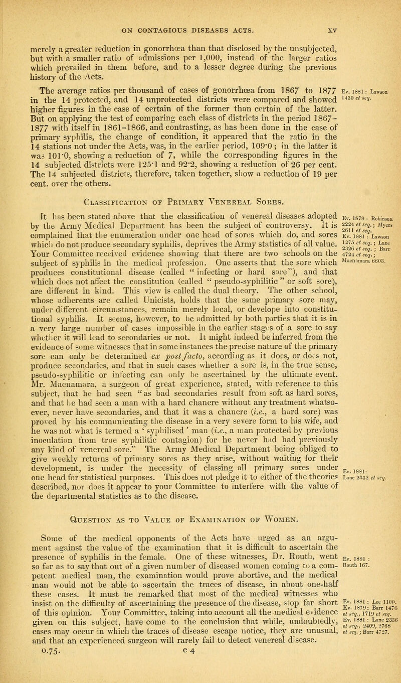 merely a greater reduction in gonorrhoea than that disclosed by the unsubjected, but with a smaller ratio of admissions per 1,000, instead of the larger ratios which prevailed in them before, and to a lesser degree during the previous history of the Acts. The average ratios per thousand of cases of gonorrhoea from 1867 to 18/7 Ev. issi: Lawson in the 14 protected, and 14 unprotected districts were compared and showed '■'^oe^^ej. higher figures in the case of certain of the former than certain of the latter. But on applying the test of comparing each class of districts in the period ] 867- 1877 with itself in 1861-1866, and contrasting, as has been done in the case of primary syphilis, the change of condition, it appeared that the ratio in the 14 stations not under the Acts, was, in the earlier period, 109-0 ; in the latter it was lOrO, showing a reduction of 7» while the corresponding figures in the 14 subjected districts were i25l and 92'2, showing a reduction of 26 per cent. The 14 subjected districts, therefore, taken together, show a reduction of 19 per cent, over the others. Classification of Primary Venereal Sores. ft has been stated above that the classification of venereal diseases adopted ev. is79 : Robinson by the Army Medical Department has been the subject of controversy, it is 2224 e< se^.; %ers complained that the enumeration under one head of sores which do, and sores ev. issiTtawson which do not iiroduce secondary syphilis, deprives the Army statistics of all value. V:Vi i •*''*• • ^^ Your CommUtee received evidence showing that there are two schools on the 4T2ietseq.; subject of syphilis in the medical profession. One asserts that the sore which -^J-cnamaradeos, produces constitutional disease (called  infecting or hard sore), and that which does not affect the constitution (called  pseudo-syphilitic  or soft sore), are different in kind. This view is called the dual theory. The other school, whose adherents are called Unicists, holds that the same primary sore may, under different circunjsfances, remain merely local, or develof)e into constitu- tional syphihs. It seems, however, to be admitted by both parties that it is in a very large number of cases impossible in the earlier stages of a sore to say whether it will lead to secondaries or not. It might indeed be inferred from the evidence of some witnesses that in some instances the precise nature of the primary sore can only be determined ex 2)ost facto, according as it does, or does not, produce secondaries, and that in sucii cases whether a sore is, in the true sense, pseudo-syphilitic or infecting can only be ascertained by the ultimate event. Mr. Macnamara, a surgeon of great experience, stated, with reference to this subject, that he had seen as bad secondaries result from soft as hard sores, and that he had seen a man with a hard chancre without any treatment whatso- ever, never have secondaries, and that it was a chancre {i.e., a hard sore) was proved by his communicating the disease in a very severe form to his wife, and he was not what is termed a ' syphilised ' man {i.e., a man protected by previous inoculation from true syphiUtic contagion) for he never had had previously any kind of venereal sore. The Army Medical Department being obliged to give weekly returns of primary sores as they arise, without waiting for their development, is under the necessity of classing all primary sores under ^^ ^g^^ one head for statistical purposes. This does not pledge it to either of the theories Lane 2.332 et seq. described, nor does it appear to your Committee to interfere with the value of the departmental statistics as to the disease. Question as to Value of Examination of Women. Some of the medical opponents of the Acts have urged as an argu- ment against the value of the examination that it is difiicult to ascertain the presence of syphilis in the female. One of these witnesses. Dr. Routh, went ^v. issi : so far as to say that out of a given number of diseased women coming to a com- Rou't 16. petent medical man, the examination would prove abortive, and the medical man would not be able to ascertain the traces of disease, in about one-half these cases. It must be remarked that most of the medical witnesses who insist on the difficulty of ascertaining the presence of the disease, stop far short ^v. issi: Lee 1100. of this opinion. Your Committee, taking into account all the medical evidence etseqjiiigetseq.' given on this subject, have come to the conclusion that while, undoubtedly, f^'J^^l^^^^g^^^ cases may occur in which the traces of disease escape notice, they are unusual, et^se<i.';Ban'4727. and that an experienced surgeon will rarely fail to detect venereal disease.