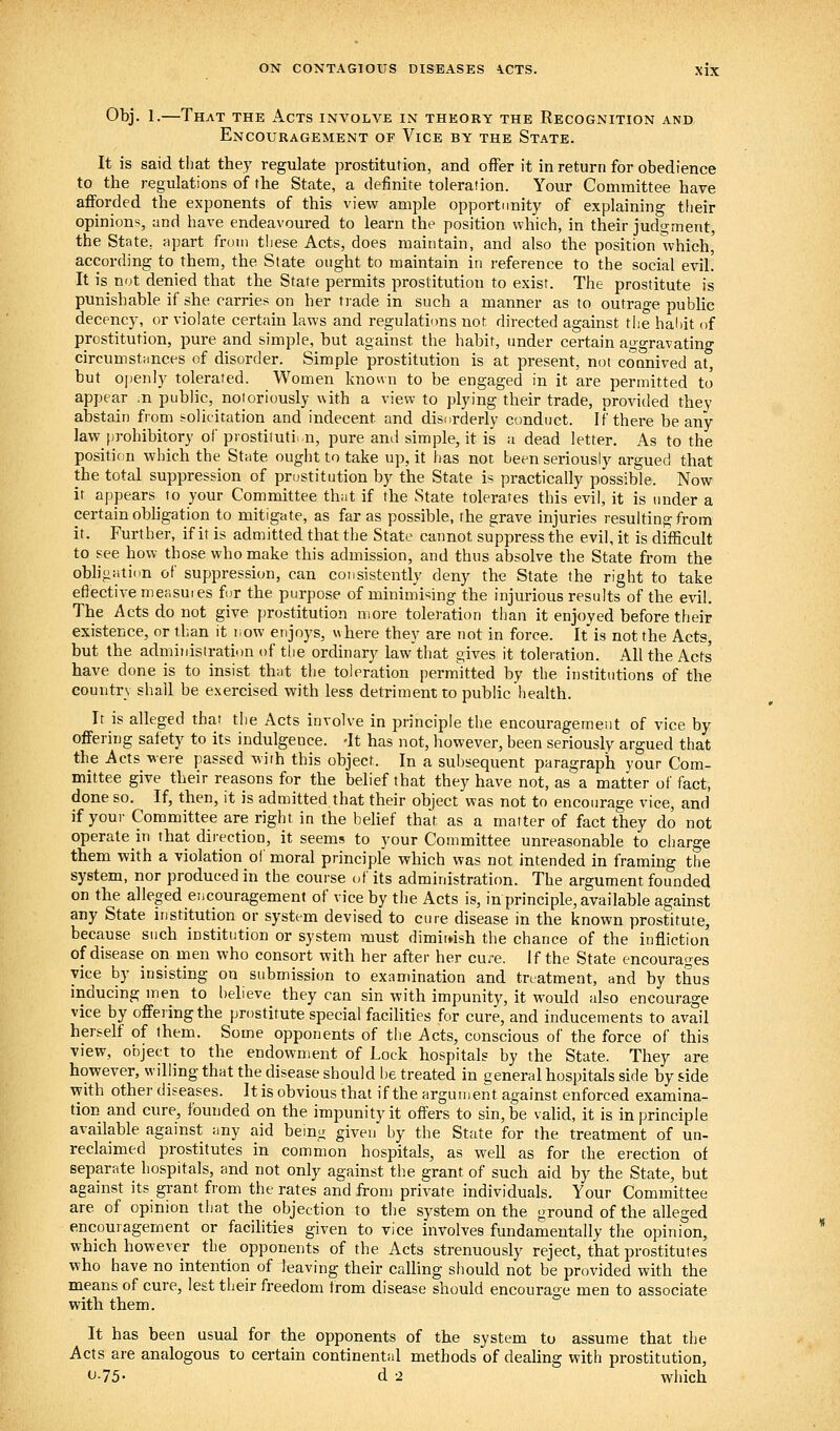 Obj. 1.—That the Acts involve in theory the Recognition and Encouragement of Vice by the State. It is said that they regulate prostitution, and offer it in return for obedience to the regulations oif the State, a definite toleration. Your Committee have afforded the exponents of this view ample opportunity of explaining their opinions, and have endeavoured to learn the position which, in their judgment, the State, apart from tliese Acts, does maintain, and also the position which, according to them, the State ought to maintain in reference to the social evil! It is not denied that the State permits prostitution to exist. The prostitute is punishable if she carries on her tiade in such a manner as to outrage public decency, or violate certain laws and regulations not directed against the hahit of prostitution, pure and simple, but against the habit, under certain aggravating circumstHUces of disorder. Simple prostitution is at present, not coanived at, but openly tolerated. Women known to be engaged in it are permitted to appear .n public, noioriously with a view to plying their trade, provided they abstain from solicitation and indecent and disorderly conduct. If there beany law prohibitory of prostitution, pure and simple, it is a dead letter. As to the position which the State ought to take up, it has not been seriously argued that the total suppression of prostitution by the State is practically possible. Now it appears^ to your Committee that if the State tolerates this evil, it is under a certain obligation to mitigate, as far as possible, the grave injuries resuhing from it. Further, if it is admitted that the State cannot suppress the evil, it is difficult to see how those who make this admission, and thus absolve the State from the obhgation of suppression, can consistently deny the State the right to take eflective measures for the purpose of minimising the injurious results of the evil. The Acts do not give prostitution more toleration than it enjoyed before their existence, or than it now enjoys, where they are not in force. It is not the Acts, but the administration of the ordinary law that gives it toleration. All the Acts have done is to insist that the toleration permkted by the institutions of the country shall be exercised with less detriment to public health. It is alleged that the Acts involve in principle the encouragement of vice by offering safety to its indulgence. -It has not, however, been seriously argued that the Acts were passed with this object. In a subsequent paragraph your Com- mittee give their reasons for the belief that they have not, as a matter of fact, done so. If, then, it is admitted that their object was not to encourage vice, and if your Committee are right in the belief that as a matter of fact they do not operate in that direction, it seems to your Committee unreasonable to charge them with a violation oi' moral principle which was not intended in framing the system, nor produced in the course of its administration. The argument founded on the alleged encouragement of vice by the Acts is, in principle, available against any State institution or system devised to cure disease in the known prostitute, because such institution or system must dimii«sh the chance of the infliction of disease on men who consort with her after her cure. If the State encourages vice by insisting on submission to examination and treatment, and by thus inducing men to believe they can sin with impunity, it would also encourage vice by offering the prostitute special facilities for cure, and inducements to avail herself of them. Some opponents of the Acts, conscious of the force of this view, object to the endowment of Lock hospitals by the State. They are however, willing that the disease should be treated in general hospitals side by side with other diseases. It is obvious that if the argument against enforced examina- tion and cure, founded on the impunity it offers to sin, be vahd, it is in principle available against any aid being given by the State for the treatment of un- reclaimed prostitutes in common hospitals, as well as for the erection of separate hospitals, and not only against the grant of such aid by the State, but against its grant from the rates and from private individuals. Your Committee are of opinion that the objection to the system on the ground of the alleged encouragement or facilities given to vice involves fundamentally the opinion, which however the opponents of the Acts strenuously reject, that prostitutes who have no intention of leaving their calling should not be provided with the means of cure, lest their freedom from disease should encourage men to associate with them. It has been usual for the opponents of the system to assume that the Acts are analogous to certain continental methods of dealing with prostitution, •J-75- d 2 which