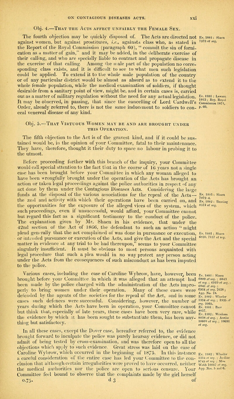 Obj. 4.—That the Acts affect unfairly the Female Sex. The fourth objection may be quickly disposed of. The Acts are directed not Ev. issu shaeu against women, but against prostitutes, i.e., againsta class who, as stated in ^373ct«c(?, the Report of the Royal Commission (paragraph 60),  commit the sin of forni- cation as a matter of gain, and it may be added, in the deliberate exercise of their calling, and who are specially liable to contract and propagate disease in the exercise of that calling. Among the male part of the population no corre- sponding class exists, and it is difficidt to see to what men such legislation could be applied. To extend it to tlie whole male population of the country or of any particular district would be almost as absurd as to extend it to the whole female population, while the medical examination of soldiers, if thought desirable from a sanitary point of view, might be, and in certain cases is, carried out as a matter of military regulation without the need for any actual legislation. ^^- '^^i = Lawson It may be observed, in passing, that since the cancelling of Lord Cardwell's commis^oD m^ Order, already referred to, there is not the same inducement to soldiers to con- p- ^''• ceal venereal disease of any kind. Obj. 5.—That Virtuous Women may be and are brought under this Operation. The fifth objection to the Act is of the gravest kind, and if it could be sus- tained would be, in the opinion of your Committee, fatal to their maintenance. They have, therefore, thought it their duty to spare no labour in probing it to the utmost. Ikfoi-e proceeding further with this branch of the inquiry, your Committee would call special attention to the fact that in the course of 16 years not a single case has been brought before your Committee in which any woman alleged to have been wrongfully brought under the operation of the Acts has brought an action or taken legal proceedings against the police authorities in respect of any act done by them under the Contagious Diseases Acts. Considering the large funds at the disposal of the various associations for the repeal of the Acts— ^*'- ■^'^^ = ^''••'« the zeal and activity with vvhicli their operations have been carried on, and et.^18*82: Bunting the opportunities for the exposure of the alleged vices of the system, which ^sTSe/sey. such proceedings, even if unsuccessful, would afford, your Committee cannot but regard this fact as a significant testimony to the conduct of the police. The explanation given by Mr. Shaen in his evidence, that under the 42nd section of the Act of 1866, the defendant to such an action  might plead generally that the act complained of was done in pursuance or execution, Ev. issi; shaen or intended pursuance or execution of the Acts, and give the Act and the special ^*'°' ^^ ^''*' matter in evidence at any trial to be had thereupon, seems to your Committee singularly insufficient. It must be obvious to most persons acquainted with legal procedure that such a plea would in no way protect any person acting under the Acts from the consequences of such misconduct as has been imputed to the police. Various cases, including the case of Caroline Wybrow, have, however, been ev. issi: shaen brought before your Committee in which it was alleged that an attempt had (>so9etseq.; 6843 been made by the police charged with the administration of the Acts impro- Imi'et seq.-/^ ^'^ perly to bring women under their operation. Many of these cases were 6964 ej s^y. 7038; defended by the agents of the societies for the repeal of the Act, and in some ev.'']88'2: wheeier cases such defences were successful. Considering, however, the number of t^si etxeq.-, 193a et years during which the Acts have been in operation, j^our Committee cannot Ev. issi': B.-irr but think that, especially of late years, these cases have been verv rare, while i?^l\,o„ ,„ i, the evidence by which it has been sought to substantiate them, has been any- 9034e/se?.; Anniss thing but satisfactory. ' 1 oeos <;*..?.; 10091 In all these cases, except the Dover case, hereafter referred to, the evidence brought forward to inculpate the police was purely hearsay evidence, or did not admit of being tested by cross-examination, and was therefore open to aU the objections whicli apply to such evidence. Great stress was laid on the case of Caroline Wybrow, which occurred in the beginning of 18/5. In this instance ev. i882; wi,ecier a careful consideration of the entire case has led your Committee to the con- iss-* e( se-?.; jaiJine elusion that although certain irregularities were proved to have occurred, neither \vm 100%'etseq. the medical authorities nor the pohce are open to serious censure. Your App. Nos. .-) andc. Committee feel bound to observe that the complaints made by the girl herself 0.75. d 3 of