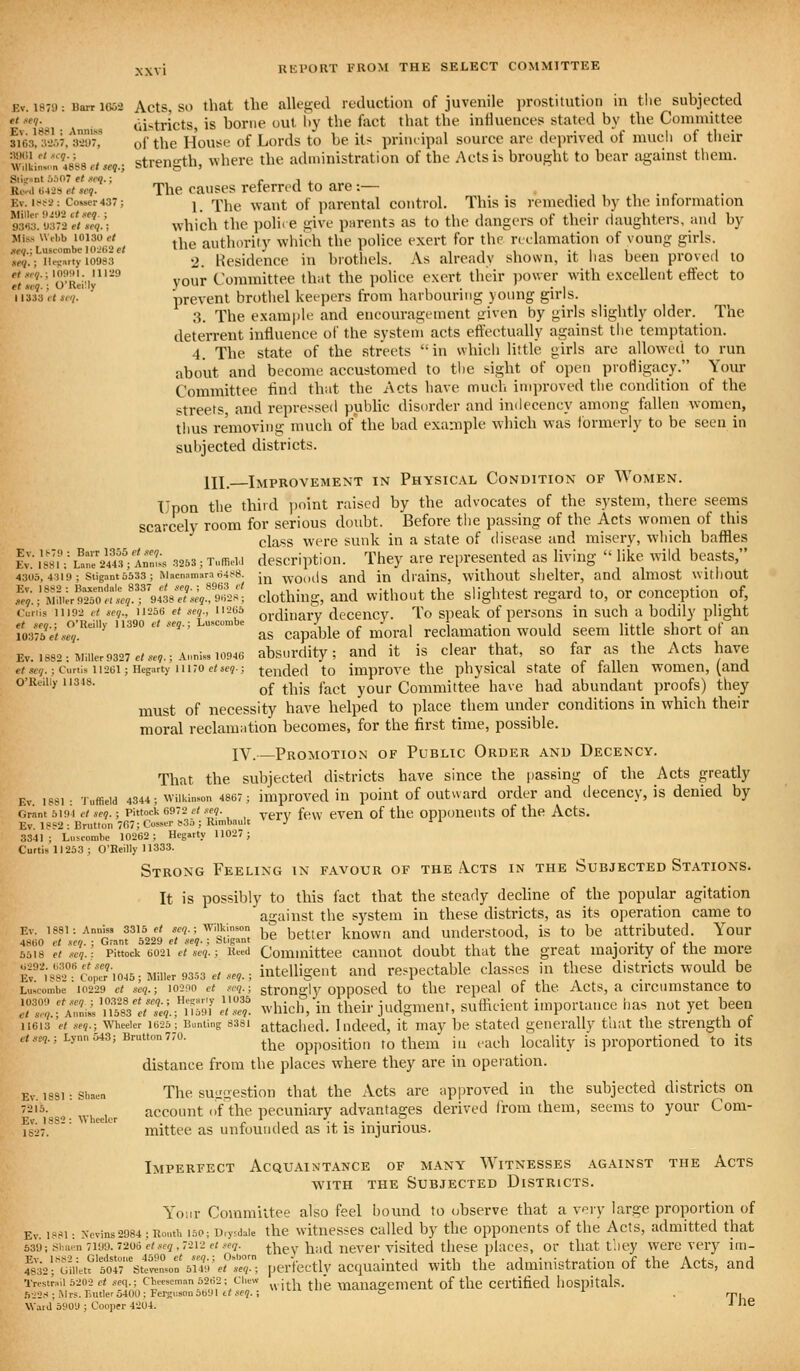 Kv. 1870: Barr 1G63 Acts, SO that tlic alle£!;e(l rctluction of juvenile prostitution in tlie subjected w.-ev- oistricts, is borne out iiy the fact that the influences stated by the Connuittee su3,%L\f'^^ of the House of Lords to be its principal source are deprived of mucli of their wliiinlm 4888./«?.; Strength, where the administration of the Acts is brought to bear against them. Sli2»nt 5.')07 et neq.; r j j. •Re-ii 6A-2<> et seq. The causes referred to are:— , . r Ev. ift^2: Cosser437; l 'Jj^\^^^ waut of parental control. This is remedied by the information S. >J3T2e/T',.; which thc poli( 6 give parents as to the dangers of their daughters, ami by *''''\us'''lbe}oiOe/ the authority which the police exert for the nelamation of voung girls. »'?.'; u'crrtyiooss^ 2. Hcsidcnce in brothels. As already shown, it has been proved to *'(«.*■ O'Reilly''^ your Committee that the poHce exert their ])()\ver with excellent effect to 11*333 <•<*.</. prevent brothel keepers from harbouring young girls. 3. The exain|)le and encouragement yfiven by girls slightly older. The deterrent influence of the system acts effectually against the temptation. 4. The state of the streets in which little girls arc allowed to run about and become accustomed to tlie sight of open protiigacy. Your Committee find that the Acts have much improved the condition of the streets, and repressed pubUc disorder and indecency among fallen women, tlms removing much of the bad example which was ibrmerly to be seen in subjected districts. III. Improvement in Physical Condition of Women. Upon the third jjfiint raised by the advocates of the system, there seems scarcely room for serious doubt. Before the passing of the Acts women of this class were sunk in a state of disease and misery, which baffles Ev. I'sJiV LteV4«VInnL 3253; TuffieUi dcscriptiou. Thcy arc represented as living  like wild beasts, 4305, 4319; Stigant 3533; Macnainarnd4t<8. Jj^ wOods and iu diaiuS, willlOUt siiclter, and aluiOSt witllOUt ^.l^^o^:eST9:is:!:l<^^^[ dothing, and witho.it the shghtest regard to, or conception of, Ccriis 11192 et seq., 11256 et seq., 11265 oi-^jjuary dcceiicy. To spcak of pcrsons in such a bodily plight fosraVisr'*^'' ''''' as capable of nioral reclamation would seem little short of an Ev.i882:Miiier9327./..?.;Annis,io946 absurdity; aud it is clcar that, so far as the Acts have e/sey.; Curtis 11261; Hegarty 11170 eise?.; tended to improve tlic physical state of tallen women, (and O'Reilly 11348. ^^ ^j^.^ ^^^^ ^^^^ Committee have had abundant proofs) they must of necessity have helped to ])lace them under conditions in which their moral reclamation becomes, for the first time, possible. IV.—Promotion of Public Order and Decency. That the subjected districts have since the i)assing of the Acts greatly Ev. 18S1: Tuffieid 4344; Wilkinson 4867; improvcd iu poiut of outward Order aud deccncy, is denied by Grant 6191 cl seq. ; Pittock 6972 d xeq. A, CVCn of tile OPpOUClltS of the ActS. Ev. 18S2 : Brutton 767; Cosscr f35 ; Rimbaulc J 3341; Luscomhe 10262; Hegarty 11027; Curtis 11233; O'Reilly 11333. Strong Feeling in favour of the Acts in the Subjected Stations. It is possibly to this fact that the steady decline of the popular agitation against the system in these districts, as its operation came to Ev. i88i:An„iss 3315 e< se,.; Wilkinson . kuowii and Understood, is to be attributed. Your 4860 et SCO. : Grant 6229 et seq- ; oKgant • 'i. c ±.\ 5518 et seq.: Pittock 6021 et m-; J Committee cannot doubt thiit the great majority ot the more Er.-s8^;cl;7'io45; Miller 93.,3 ./...,.; Intelligent and respectable classes in these districts would be Luscombe 10229 ct seq.; 10290 ct Kcq.; strougly opposcd to tlie rcppal of tlic Acts, a circumstancc to TZfA2iL'''!!^'enel!'^ e!Z which, in their judgment, sufficient importance has nut yet been 11613 'et .■<eq.; Wheeler 1623; Bunting 8381 attached. I ndccd, it may be Stated generally that the strength of ,7.ve,.; Lynn543; Brutton770. ^^^^ Opposition to thcin ill each locality is proportioned to its distance from the places where they are in operation. Ev. 1881: shaen The suggestioH that the Acts are approved in the subjected districts on 7215.^^^^^^^^^ account (if the pecuniary advantages derived from them, seems to your Com- 1827. ' ^^ ^ mittee as unfounded as it is injurious. Imperfect Acquaintance of many Witnesses against the Acts AviTH THE Subjected Districts. Y'oiir Committee also feel bound to observe that a v-ry large proportion of Ev. i8(<i: xcvins2984;Ronth i5P;D,ysdaie the wltuesscs Called by the opponents of the Acts, admitted that 539; sha™ 71U9.7206 e<.«f<7,7212 f/.«f7. thcv had uevcr visitcd thcsc placcs, or that tiley were very im- ^kTtM.u'1^'s^J^'^'^Z', perfectly acquainted with the administration of the Acts, and Trestraii 5202 p< «eq.; cwseman 5262; Chew ^^.j | ^j^g mauasTement of tlic Certified liospitals. 522S; Mrs. TiUtler 5400; Fersiison 5691 t< ,•.■??. i D • Tl Waiil 3909 ; Cooper 4204. •• ^