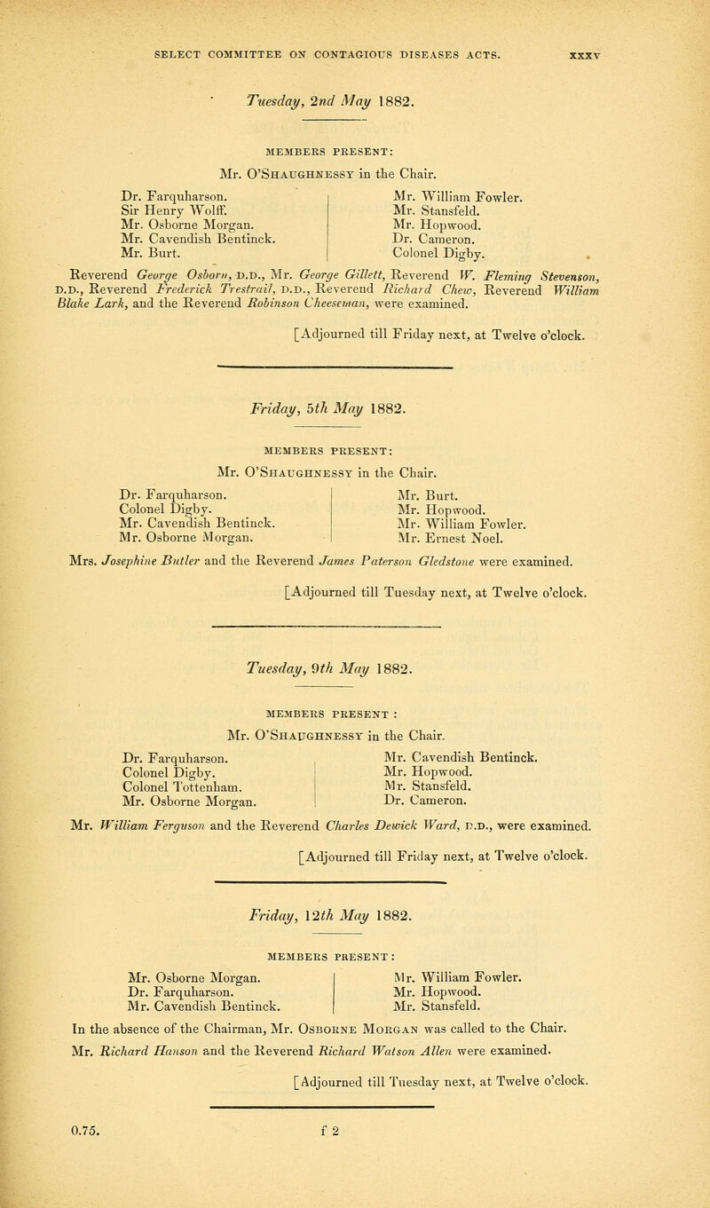 Tuesday, 2nd May 1882. MEMBERS PEESENT: Mr. O'Shaughnessy in the Chair. Dr. Farquharson. Sir Henry WolfF. Mr. Osborne Morgan. Mr. Cavendish Bentinck. Mr. Burt. Mr. William Fowler. Mr. Stansfeld. Mr. Hopwood. Dr. Cameron. Colonel Digby. Reverend George Oshoni, d.d., Mr. George Gillett, Reverend W. Fleming Stevenson, D.D., Reverend Frederick Trestrail, d.d., Reverend Richard Chew, Reverend William Blake Lark, and the Reverend Robinson Cheeseiitan, were examined. [Adjourned till Friday next, at Twelve o'clock. Friday, 5th May 1882. MEMBERS PRESENT: Mr. O'Shaughnessy in the Chair. Dr. Farquharson. Colonel Digby. Mr. Cavendish Bentinck. Mr. Osborne Morgan. Mr. Burt. Mr. Hopwood. Mr. William Fowler. Mr. Ernest Noel. Mrs. Josephine Butler and the Reverend James Paterson Gledstone were examined. [Adjourned till Tuesday next, at Twelve o'clock. Tuesday, 9th May 1882. MEMBERS present : Mr. O'Shaughnessy in the Chair. Dr. Farquharson. Mr. Cavendish Bentinck. Colonel Digby. Colonel Tottenham. Mr. Osborne Morgan. Mr. Hopwood. Mr. Stansfeld. Dr. Cameron. Mr. William Ferguson and the Reverend Charles Dewick Ward, p.d., were examined, [Adjourned till Friday next, at Twelve o'clock. Friday, \2th May 1882. members present ; Mr. Osborne Morgan. Dr. Farquharson. Mr. Cavendish Bentinck. Mr. William Fowler. Mr. Hopwood. Mr. Stansfeld. In the absence of the Chairman, Mr. Osborne Morgan was called to the Chair. Mr. Richard Hanson a.nd the Reverend Richard Watson Allen were examined. [Adjourned till Tuesday next, at Twelve o'clock.