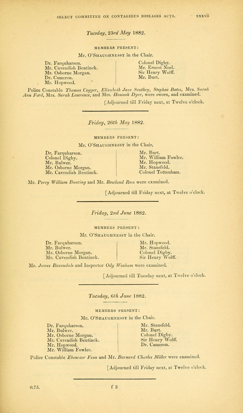 Tuesday, 2?>rd May 1882. MEMBERS PRESENT: Mr. O'Shaughnesst in the Chair. Dr. Farquharson. Colonel Digby. Mr. Cavendish Bentinck. Mr. Ernest Noel. Mr. Osborne Morgan. Sir Henry Wolff. Dr. Cameron. Mr. Burt. Mr. Hopwood. Police Constable Thomas Cogger, Elizaheih Jane Southey, Stephen Bates, Mrs. Sarah Ann Ford, Mrs. Sarah Lawrence, and Mrs. Hannah Dyer, were sworn, and examined. [Adjourned till Friday next, at Twelve o'clock. Friday, 26tk May 1882. MEMBERS PRESENT: Mr. O'Shaughnesst in the Chair, Dr, Farquharson. Colonel Digby. Mr. Bulwer. Mr. Osboi-ne Morgan. Mr. Cavendish Bentinck. Mr. Burt. Mr. William Fowler. Mr. Hopwood. Mr. Stansfeld. Colonel Tottenham. Mr. Percy William Bunting and Mr. Rowland Rees were examined. [Adjourned till Friday next, at Twelve o'clock. Friday, 2nd June 1882. members present: Mr. O'Shaughnesst in the Chair. Dr. Farquharson. Mr. Bulwer. Mr. Osborne Morgan. Mr, Cavendish Bentinck. Mr. Hopwood. Mr. Stansfeld. Colonel Digby. Sir Henry Wolff. Mr. James Baxendale and Inspector Ody Wenham were examined. . [Adjourned till Tuesday next, at Twelve o'clock. Tuesday, 6th June 1882. members present: Mr. O'Shaughnesst in the Chair. Dr. Farquharson. Mr. Bulwer. Mr. Osborne Morgan. ' Mr. Cavendish Bentinck. Mr. Hopwood. Mr. William Fowler. Mr. Stansfeld. Mr. Burt. Colonel Digby. Sir Henry Wolff. Dr. Cameron. Police Constable Ebenezer Fenn and Mr. Barnard Charles Miller were examined. [Adjourned till Friday next, at Twelve o'clock. 0.75. f 3