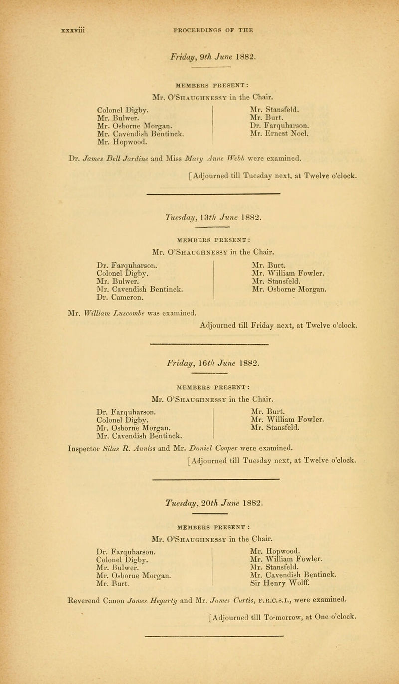 Fridai/, 9th June 1882. MEMBERS PRESENT: Mr. O'Shaughnespy in the Chair. Colonel Digby. Mr. Bulwer. Mr. Osborne Morgan. Mr. Cavendish Bentinck. Mr. Hopwood. Mr. Stansfeld. Mr. Burt. Dr. Farquharson. Mr. Ernest Noel. Dr. James Bell Jardine and Miss Mary .-Iniie JVcli/i were examined. [Adjourned till Tuesday next, at Twelre o'clock. Tuesday, \3f/i June 1882. MEMBERS PRESENT: Mr. O'Shaughnessy in the Chair. Dr. Farquharson. Colonel Digby. Mr. Bulwer. IMr. Cavendish Bentinck. Dr. Cameron. Mr. William Luscumbe was examined. Mr. Burt. Mr. William Fowler. Mr. Stansfeld. Mr. Osborne Morgan. Adjourned till Friday next, at Twelve o'clock. Friday, I6t/i June 1882. members present: Mr. O'Shaughnessy in the Chair. Dr. Farquharson. Colonel Digbj'. Ml. Osborne Morgan. Mr. Cavendish Bentinck. Mr. Burt. Mr. William Fowler. Mr. Stansfeld. Inspector Silax R. Anniss aud Mr. Daniel Cooper were examined. [Adjourned till Tuesday next, at Twelve o'clock. Tuesday, '20th June 1882. members present : Mr. O'Shaughnessy in the Chair. Dr. Farouharsou. Colonel Digby. Mr. I>ulwer. Mr. Osborne Morgan. Mr. Burt. Mr. Hopwood. Mr. William Fowler. iMr. Stansfeld. .Mr. Cavendish Bentinck. Sir Henry Wolff. Keverend Canon Jatiies Hegarly and Mr. James Curtis, f.r.CS.I., were examined. [Adjourned till To-morrow, at One o'clock.