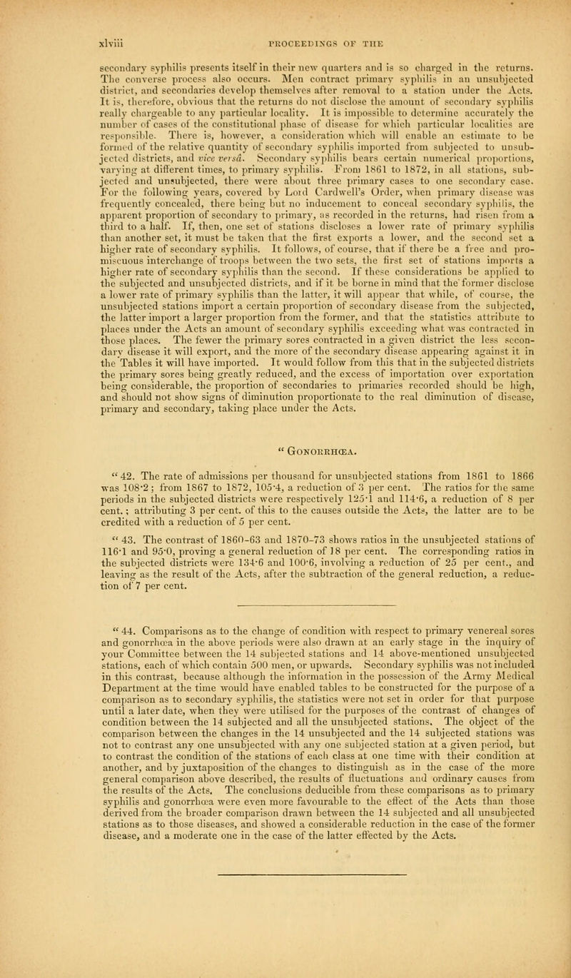 secondary syphilis presents itself in their new quarters and is so charged in the returns. The converse process also occurs. Men contract primary syphilis in an iinsuhjected district, and secondaries develop themselves after removal to a station nudcr the Acts. It is, tliurefore, obvious that the returns do not disclose the amount of secondary syphilis really chargeable to any particular locality. It is impossible to determiuc accurately the number of cases of the constitutional phase of disease for which ])articular localities are responsible. There is, however, a consideration wliich will enable an estimate to be formed of the relative quantity of secondary sy])liilis imported from subjected to unsub- jected districts, and vice veisd. Secondary syphilis bears certain numerical proportions, varyinji at diflerent times, to primary sypb.ilis. From ISfil to 1872, in all stations, sub- jected and unsubjected, there were al)out three primary cases to one secondary case. For the following years, covered by Loid Card well's Order, when primary disease was freqnently concealed, there being but no inducement to conceal secondary sypliilis, the npjiarent projiortion of secondary to primary, as recorded in the returns, had risen from a third to a half. If, then, one set of stations discloses a lower rate of primary syphilis than another set, it must be taken tiiat the first exports a lower, and tiie second set a higher rate of secondary syphilis. It follows, of course, that if there be a free and pro- miscuous interchange of troops between the two sets, the first set of stations inqiorts a higher rate of secondary syjihilis than the second. If these considerations be aj^jjlied to the subjected and nnsubjccted districts, and if it be borne in mind that the'former disclose a lower rate of jirimary syphilis than the latter, it will appear that while, of course, the nnsubjccted stations import a certain proportion of secondary disease from the subjected, the latter import a larger proportion from the former, and tliat the statistics attribute to places under the Acts an amount of secondary sypliilis exceeding what was contracted in those places. The fewer the primary sores contracted in a given district the less sccon- darv disease it will export, and the more of the secondary disease appearing against it in the Tables it will have imported. It would follow from tiiis that in the subjected districts the primary sores being greatly reduced, and the excess of importation over exportation being considerable, the proportion of secondaries to primaries recorded should be high, and should not show signs of diminution proportionate to the real diminution of disease, primary and secondary, taking place under the Acts.  GONORRHCEA. 42. The rate of admissions per thousand for nnsubjccted stations from 1861 to 1866 was 108'2 ; irom 1867 to 1872, 10o'4, a reduction of .'i per cent. The ratios for the same periods in the subjected districts ^vere respectively 12o-l and 114'6, a reduction of 8 per cent.; attributing 3 per cent, of this to the causes outside the Acts, the latter are to be credited with a reduction of 5 per cent.  43. The contrast of 1860-63 and 1870-73 shows ratios in the unsubjected stations of 116'1 and 95'0, proving a general reduction of 18 per cent. The corresponding ratios in the subjected districts were 134-6 and 100'6, involving a reduction of 25 per cent., and leaving as the result of the Acts, after the subtraction of the general reduction, a reduc- tion of 7 per cent.  44. Comparisons as to the change of condition with respect to primary venereal sores and gonorrha-a in the above periods were also drawn at an eai'ly stage in the inquiry of your Committee between the 14 subjected stations and 14 above-mentioned unsubjected stations, each of which contain 500 men, or upwards. Secondary syphilis was not included in this contrast, because although the information in the possession of the Army Medical Department at the time would have enabled tables to be constructed for the purpose of a comparison as to secondary syphilis, the statistics were not set in order for that purpose until a later date, when they were utilised for the purposes of the contrast of changes of condition between the 14 subjected and all the unsubjected stations. The object of the comparison between the changes in the 14 unsubjected and the 14 subjected stations was not to contrast any one unsubjected with any one subjected station at a given period, but to contrast the condition of the stations of eacli class at one time with their condition at another, and by juxtaposition of the changes to distiuguisli as in the case of the more general comjiarison above described, the results of fluctuations and ordinary causes from the results of the Acts. The conclusions deducible from these comparisons as to pi-imary syphilis and gonorrhoea were even more favourable to the effect of the Acts than those derived from the broader comparison drawn between the 14 subjected and all unsubjected stations as to those diseases, and showed a considerable reduction in the case of the former disease, and a moderate one in the case of the latter effected by the Acts.