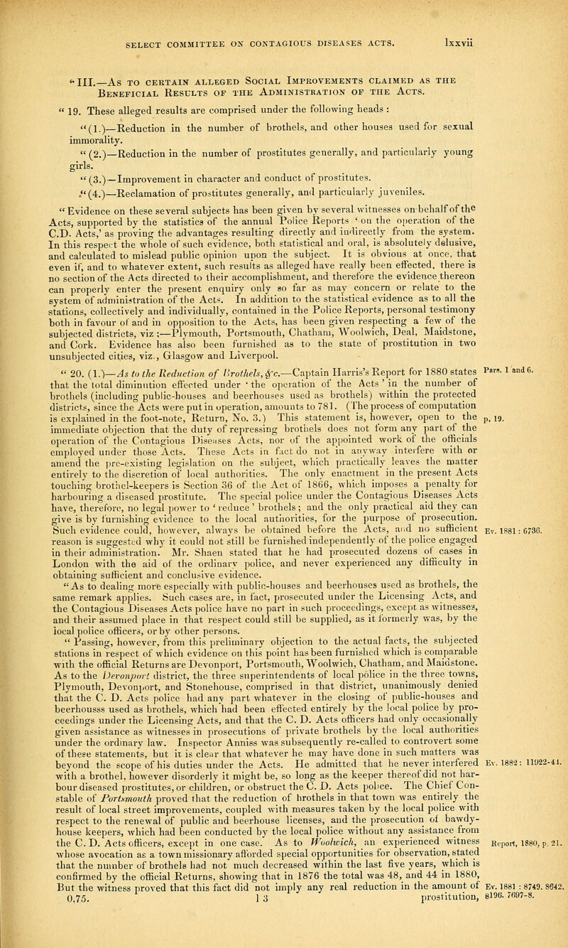 iii,—as to certain alleged social improvements claimed as the Beneficial Results of the Administration of the Acts. « 19. These alleged results are comprised under the following heads : (\.)—Reduction in the number of brothels, and other houses used for sexual immorality. « (2.)—Reduction in the number of prostitutes generally, and particularly young girls.  (3.)—Improvement in character and conduct of prostitutes. ,<« (^4.^_Reclamation of prostitutes generally, and particularly juveniles.  Evidence on these several subjects has been given by several witnesses on behalf of the Acts, supported by the statistics of the annual Police Reports ' on the operation of the CD. Acts,' as proving the advantages resulting directly and indirectly from the system. In this respect the whole of such evidence, both statistical and oral, is absolutely delusive, and calculated to mislead public opinion upon the subject. It is obvious at once, that even if, and to whatever extent, such results as alleged have really been eifected, there is no section of the Acts directed to their accomplishment, and therefore the evidence thereon can properly enter the present enquiry only so far as may concern or relate to the system of administration of the Acts. In addition to the statistical evidence as to all the stations, collectively and individually, contained in the Police Reports, personal testimony both in favour of and in opposition to the Acts, has been given respecting a few of the subjected districts, viz ;—Plymouth, Portsmouth, Chatham, Woolwich, Deal, Maidstone, and Cork. Evidence has also been furnished as to the state of prostitution in two unsubjected cities, viz., Glasgow and Liverpool.  20. {I.')—As to the Reduction of Brothels, ^c—Captain Harris's Report for 1880 states P«™-1 andc. that the total diminution effected under ' the operation of the Acts ' in the number of brothels (including public-houses and beerhouses used as brothels) within the protected districts, since the Acts were put in operation, amounts to 781. (The process of computation is explained in the foot-note. Return, No. 3.) This statement is, however, open to the ,,, 19. immediate objection that the duty of repressing brothels does not form any part of the operation of the Ccmtagious Disenses Acts, nor of the appointed work of the officials employed under those Acts. These Acts in fact do not in anyway interfere with or amend the jjrc-existing legislation on the subject, which practically leaves the matter entirely to the discretion of local authorities. The only enactment in the present Acts touching brothel-keepers is Section 36 of the Act of 1866, which imposes a penalty for harbouring a diseased prostitute. The special police under the Contagious Diseases Acts have, therefore, no legal power to ' reduce' brothels; and the only practical aid they pan give is by furnishing evidence to the local autliorities, for the purpose of prosecution. Such evidence could, however, always be obtained before the Acts, aiid no sufficient Ev. 1881: 6736. reason is suggested why it could not still be furnished independently of the police engaged in their administration. Mr. Shaen stated that he had prosecuted dozens of^ cases in London with the aid of the ordinary police, and never experienced any difficulty in obtaining sufficient and conclusive evidence. As to dealing more especially with public-houses and beerhouses used as brothels, the same remark applies. Such cases are, in fact, prosecuted under the Licensing Acts, and the Contagious Diseases Acts police have no part in such proceedings, except as witnesses, and their assumed place in that respect could still be supplied, as it formerly was, by the local police officers, or by other persons.  Passing, however, from this preliminary objection to the actual facts, the subjected stations in respect of which evidence on this point has been furnished which is comparable with the official Returns are Devonport, Portsmouth, Woolwich, Chatham, and Maidstone. As to the Devonport district, the three superintendents of local police in the three towns, Plymouth, Devonport, and Stonehouse, comprised in that district, unanimously denied that the C. D. Acts police had any part whatever in the closing of public-houses and beerhousss used as brothels, which had been effected entirely by the local police by pro- ceedings under the Licensing Acts, and that the C. D. Acts officers had only occasionally given assistance as witnesses in prosecutions of private brothels by the local authorities under the ordinary law. Inspector Anniss was subsequently re-calied to controvert some of these statements, but it is cleiir that whatever he may have done in such matters was beyond the scope of his duties under the Acts. He admitted that he never interfered Ev. 188-2: 11922-41. with a brothel, however disorderly it might be, so long as the keeper thereof did not har- bour diseased prostitutes, or children, or obstruct the C. D. Acts police. The Chief Con- stable of Portsmouth proved that the reduction of hrothels in that town was entirely the result of local street improvements, coupled with measures taken by the local police with respect to the renewal of public and beerhouse licenses, and the prosecution of bawdy- house keepers, which had been conducted by the local police without any assistance from the CD. Acts officers, except in one case. As to Woolwich, an experienced witness Report, I88O, p. 21. whose avocation as a town missionary afforded special opportunities for observation, stated that the number of brothels had not much decreased within the last five years, which is confirmed by the official Returns, showing that in 1876 the total was 48, and 44 in 1880, But the witness proved that this fact did not imply any real reduction in the amount of Ev. 1881: 87*9. 8642. 0.75. 1 3 prostitution, 8196. 7697-8.