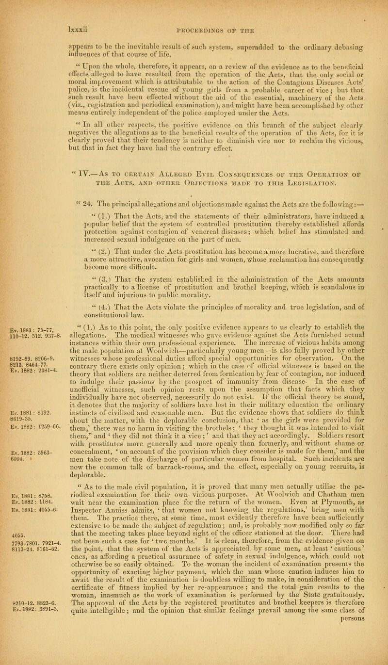 appears to be the inevitable result of sucli system, superadileil to the orJluary ileb;ising influences of that course of life.  Upon the whole, therefore, it appears, on a review of the evidence as to the beneficial effects alleged to have resulted from the operation of the Acts, that the only social or moral improvement which is attributabh' to the action of the Contagious Diseases Acts' police, is the incidental rescue of young girls from a j)robable career of vice ; but that such result have been effected without the aid of the essential, machinery of the Acts (viz., registration and periodical examination), and might have been accomplished by other means entirely independent of the police employed under the Acts.  In all other resiiects, the positive evidence on this branch of the subject clearly negatives the allegatitms as to the beneficial results of the operation of the yVcts, for it is clearly proved tiiat their tendency is neither to diminish vice nor to reclaim the vicious, but that in fact tiiey have had the contrary effect.  IV.— As TO CERTAIN ALLEGED EviL CONSEQUEXOES OE THE OPERATION OF THE Acts, and other Objections made to this Legislation.  24. The jirincipal alJeuatious and objections made against the Acts arc the following:—  (1.) That the ^Vcts, and the statements of their administrators, have induced a popular belief that the system of controlled prostitution ihereby established affords protection against contagion of venereal diseases; which belief has stimulated and increased sexual indulgence on the part of men.  (2.) That under the Acts prostitution has become a more lucrative, and tlierefore a more attractive, avocation for girls and women, whose reclamation has consequently become more difhcult.  (3.) That the system established in the adaiinistration of the Acts amounts practically to a license of prostitution and brothel keeping, which is scandalous in itself and injurious to public morality.  (4.) That the Acts violate the princijilcs of morality and true legislation, and of constitutional law. Ev 1881- 75-77  (^-^ ^^® ^° ^'^ point, the only positive evidence appears to us clearly to establish the 110-12. 512. 937-8. allegations. The medical witnesses who gave evidence against the Acts furnished actual instances within their own professional experience. The increase of vicious habits among the male population at Woolwioh—particularly young men—is also fully proved by other 8192-99. 820G-9. witnesses whose jirofessional duties afford si)ecial opportunities for observation. On the 8213. 846t-77. contrary there exists only opinion; which in tlie case of otiicial witnesses is based on the theory that soldiers are neither deterred from fornication by fear of contagion, nor induced to indulge their passions by the prospect of immunity from disease- In tiie case of unofficial witnesses, such opinion rests upon the assumption that facts which they individually have not observed, necessarily do not exist. If the official theory Ijc sound, it denotes that the majority of soldiers have lost in their military education the ordinary Ev. 1881: 8192. instincts of civilised and reasonable men. But the evidence shows that soldiers do think S619-35. about the matter, with the deplorable conclusion, that ' as the girls were provided for Ev. 1882: 1259-60. them,' there was no harm in visiting the brothels; ' they thought it was intended to visit tliem, and ' tliey did not think it a vice ;' and that they act accordingly. Soldiers resort with prostitutes more generally and more openly than formerly, and without shame or Ev. 1882: 5963- concealment, ' on account of the provision which they consider is made for them,' and the fi004. ' men take note of the discharge of particular women from hospital. Such incidents are now the common talk of barrack-rooms, and the effect, especially on young recruits, is deplorable.  As to the male civil population, it is jjroved that many men actually utilise the pe- Ev. 1881: 8758. riodical examination for their own vicious purposes. At Woolwich and Chatham men Ev. 1882: 1184. -wait near the examination place for the return of the women. Even at Plymouth, as Ev. 1881: 4055-6. Inspector Anuiss admits, 'that women not knowing the regulations,' bring men with them. The practice there, at some time, must evidently therefure have been sufficiently extensive to be made the subject of regulation; and, is probably now modified only so far 4Q55_ that the meeting takes place beyond sight of the officer stationed at the door. There had 7793-7801. 7921-4. 0*- been such a case for ' two months.' It is clear, therefore, from the evidence given on 8113-24.8161-62. the point, that the system of the Acts is appreciated by some men, at least' cautious' ones, as affording a practical assurance of safety in sexual indulgence, which could not otherwise be so easily obtained. To the woman the incident of examination presents the opportunity of exacting liigher payment, which the man whose caution induces him to await the resuU of the examination is doubtless willing to make, in consideration of the certificate of fitness implied by her re-appearance ; and the total gain results to the woman, inasmuch as the work of examination is performed by the State gratuitously, 8210-12. 8823-6. The approval of the Acts by the registered prostitutes and brothel keepers is therefore Ev. 1882: 3891-3. quite intelligible; and the opinion that similar feelings prevail among the same class of persons