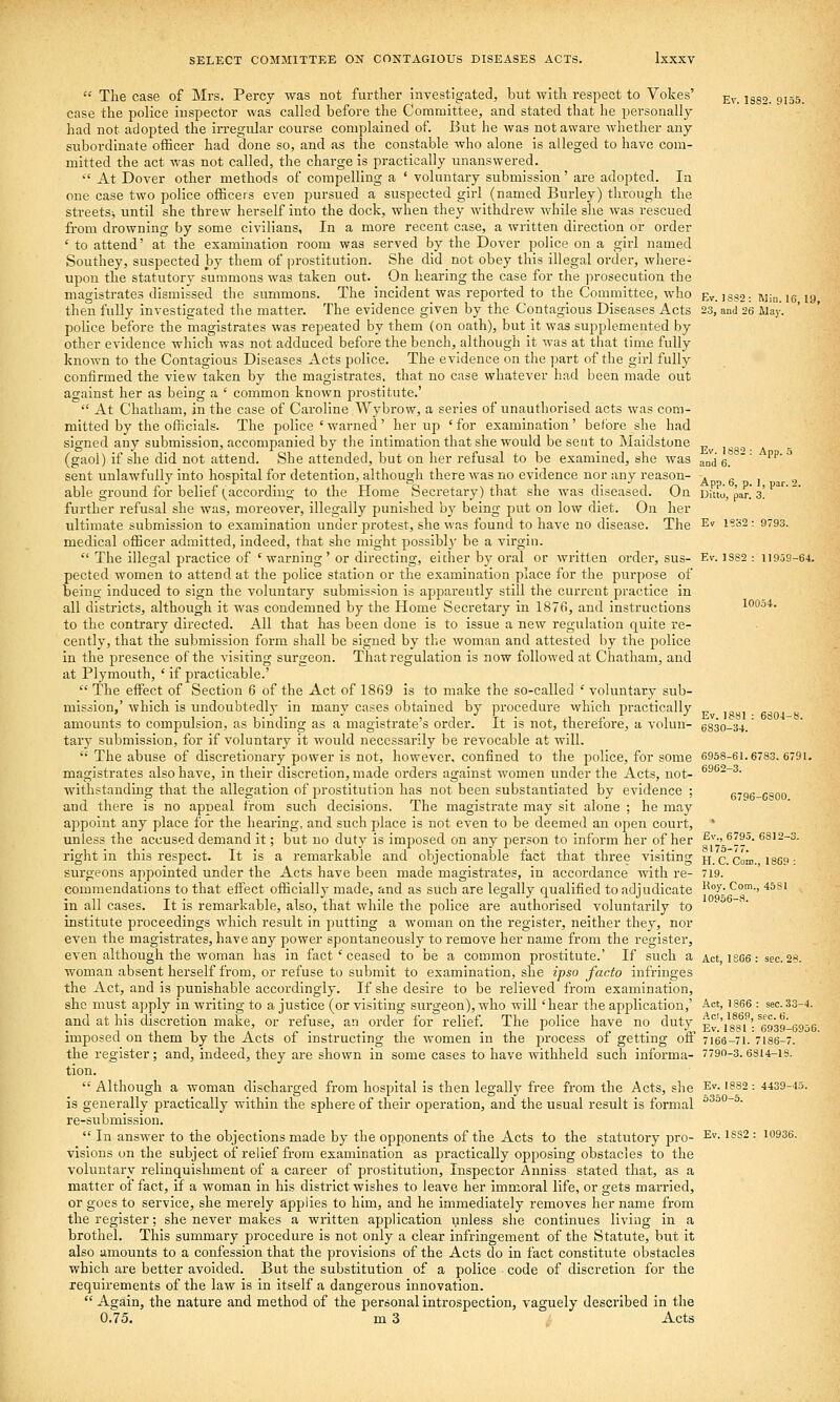  The case of Mrs. Percy was not further investigated, but with respect to Votes' ^^_ jgg, ^^^^ case the police inspector was called before the Committee, and stated that he personally had not adopted the ii-regular course complained of. But he was not aware whether any subordinate officer had done so, and as the constable who alone is alleged to have com- mitted the act was not called, the charge is practically unanswered.  At Dover other methods of compelling a ' voluntary submission' are adopted. In one case two police officers even pursued a suspected girl (named Burley) through the streets:, until she threw herself into the dock, when they withdrew while she was rescued from drowning by some civilians, In a more recent case, a written direction or order ' to attend' at the examination room was served by the Dover police on a girl named Southey, suspected by them of ])rostitution. She did not obey this illegal order, where- upon the statutory summons was taken out. On hearing the case for the prosecution the magistrates dismissed the summons. The incident was reported to the Committee, who Ev. issa-. win. le 19 then fully investigated the matter. The evidence given by the Contagious Diseases Acts 23, and 26 May. police before the magistrates was repeated by them (on oath), but it was supplemented by other evidence which was not adduced before the bench, although it was at that time fully known to the Contagious Diseases Acts police. The evidence on the part of the girl fully confirmed the view taken by the magistrates, that no case whatever had been made out against her as being a ' common known prostitute.'  At Chatham, in the case of Caroline Wybrow, a series of unauthorised acts was com- mitted by the officials. The police'warned' her up 'for examination' before she had signed any submission, accompanied by the intimation that she would be seut to Maidstone ^ (gaol) if she did not attend. She attended, but on her refusal to be examined, she was an'd 6.  ''''' sent unlawfully into hospital for detention, although there was no evidence nor any reason- « g , ^ able ground for belief (^according to the Home Secretary) that she was diseased. On Ditto, par. 3! further refusal she was, moreover, illegally punished by being put on low diet. On her ultimate submission to examination under protest, she was found to have no disease. The ^^ i?32; 9793. medical officer admitted, indeed, that she might possibl}' be a virgin.  The illegal practice of ' warning ' or directing, either by oi'al or written order, sus- Ev. ]S82 : 11959-64. pected women to attend at the police station or the examination place for the purpose of being induced to sign the voluntary submission is apparently still the current practice in all districts, although it was condemned by the Home Secretary in 1876, and instructions 100o4. to the contrary directed. All that has been done is to issue a new regulation quite re- cently, that the submission form shall be signed by the woman and attested by the police in the presence of the visiting surgeon. That regulation is now followed at Chatham, and at Plymouth, ' if practicable.'  The effect of Section 6 of the Act of 1869 is to make the so-called ' voluntary sub- mission,' which is undoubtedly in many cases obtained by procedure which practically amounts to compulsion, as binding as a magistrate's order. It is not, therefore, a volun- 6830-34. tary submission, for if voluntary it would necessarily be revocable at will,  The abuse of discretionary power is not, however, confined to the police, for some 6958-61.6783. 679i. magistrates also have, in their discretion, made orders against women under the Acts, not- ^^^^-s. withstanding that the allegation of ijrostitutiou has not been substantiated by evidence ; K'^e-esoo and there is no appeal from such decisions. The magistrate may sit alone ; he may appoint any place for the hearing, and such place is not even to be deemed an open court, unless the accused demand it; but no duty is imposed on any person to inform her of her ^''■' ^l^^- 6812-3. right in this respect. It is a remarkable and objectionable fact that three visiting h. C.'coid. 1869- surgeons appointed under the Acts have been made magistrates, in accordance with re- 719. commendations to that effect officially made, and as such are legally qualified to adjudicate ^^°y- *^'-' *^^' in all cases. It is remarkable, also, that while the police are authorised voluntarily to institute proceedings which result in putting a woman on the register, neither they, nor even the magistrates, have any power spontaneously to remove her name from the register, even although the woman has in fact ' ceased to be a common prostitute.' If such a Act, 1SC6: see. 2«. woman absent herself fi'om, or refuse to submit to examination, she ipso facto infringes the Act, and is punishable accordingly. If she desire to be relieved from examination, she must apply in writing to a justice (or visiting surgeon), who will 'hear the application,' A.<:', 1S66 : sec.33-4. and at his discretion make, or refuse, an order for relief. The police have no duty ^''A^ff'^fn',n'rn-r imposed on them by the Acts 01 instructing the women m the process 01 getting oii 7166-71. 7186-7. the register; and, indeed, they are shown in some cases to have withheld such informa- 7790-3.6814-18. tion.  Although a woman discharged from hospital is then legally free from the Acts, she Ev I882 : 4439-45. is generally practically within the sphere of their operation, and the usual result is formal ° ° ~ • re-submission.  In answer to the objections made by the opponents of the Acts to the statutory pro- ^^- ^^^2 : 10936. visions on the subject of relief from examination as practically opposing obstacles to the voluntary relinquishment of a career of prostitution, Inspector Anniss stated that, as a matter of fact, if a woman in his district wishes to leave her immoral life, or gets married, or goes to service, she merely applies to him, and he immediately removes her name from the register; she never makes a written application unless she continues living in a brothel. This summary procedure is not only a clear infringement of the Statute, but it also amounts to a confession that the provisions of the Acts do in fact constitute obstacles which are better avoided. But the substitution of a police code of discretion for the requirements of the law is in itself a dangerous innovation.  Again, the nature and method of the personal introspection, vaguely described in the 0.75. m 3 Acts