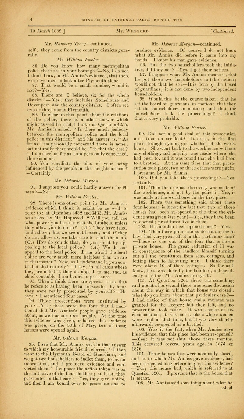 lU March 1882.] Mr. WUEFOKD. \_CoHti lined. Mr. Haithunj Trwy—continued, self; they conic from tlie country districts gene- rally. ]Mr. William Fowler. 86. Do you know liow many metroj)olitaii police there are in your borough '.'—A'o, 1 do not. 1 think I saw, in jNIr. Aiiniss's evidence, that there were two men to look after Plymouth alone. 87. Tliat would be a small number, would it not ?—Yes. 88. There are, I believe, six for the whole district ? — Yes ; that includes Stonehouse and Devonportj and the country district. I often see two or three about Plymouth. 89. To clear uj) this point about the relations of the police, there is another answer which might as well be read, I tliink : at Question 425.3, ]Mr. Anniss is asked,  Is there much jealousy between the nietropolit.an police and the local jiolice in this district;  and his answer is,  As far as I am personally concerned there is none ; but naturally there would be ;  is that the case ? —I am sure, as far as I am personally concerned, tlicre is none. 90. You repudiate the idea of your being influenced by the people in the neighbourhood ? — Certainly. Mr, Osborne Morgan. 91. I suppose you could hardly answer for 90 men ?—No. Mr. William Fotuler. 92. There is one other point in Mr. Anniss's evidence which I think it might be as well to refer to : at Questions 3432 and 3433, J\Ir. Anuiss was asked by Mr. Hopwood,  Will you tell me what power you have to visit the brotliels, unless they allow you to do so? {A.) They have tried to disallow ; but we are not beaten, and if they do not allow us, we take care to shut them ujj. (Q.) How do you do that; do you do it by ap- pealing to the local police ? (^A.) We do not appeal to the local police; I am afraid the local ])olice are very much more helpless than we are in this matter. Now, as I understand it, you con- tradict that entirely ?—I say, in all cases where they are indicted, they do appeal to me, and, as chief constable, I am bound to prosecute. 93. Then I think there are special cases that he refers to as having been prosecuted by him ; they were really prosecuted by yourself?—He says, •■' I mentioned four cases. 94. Those prosecutions were instituted by you ?—Yes ; those were the four that I men- tioned that ]Mr. Anniss's people gave evidence about, as well as our own people. At the time this evidence was given, or before this evidence -was given, on the 30th of May, two of those houses were opened again. Mr. Osborne Morgan. 95. I see that Mr. Anniss says in that answer to which my honourable friend referred,  I then went to the Plymouth Board of Guardians, and we got two householders to indict them, to lay an information, and I produced evidence and con- victed them. I suppose the action taken was on the initiative of the householders ; at least, they prosecuted in that case ?—Yes, they give notice, and then I am bound over to prosecute and to Mr. Osborne Morgan—continued, jn-oducc evidence. Of course I do not know what Mr. Anniss did before it came into my hands. I know his men gave evidence. 96. But the two householders took the initia- tive, did they not ?—Yes, I get tiieir notices. 97. I suppose what Mr. Anniss means is, that he got those two householders to take action; would not that be so?—It is done by the board of guardians; it is not done by two indcjiendcnt householders. 98. Would this be the course taken: that he set the board of guardians in motion ; that they set the householders in motion ; and that the householders took the proceedings?—I ihink that is very pi-obable. Llr. William Fowler. 99. Did not a good deal of this prosecution arise from an accident ?—It arose, in tlie first place, through a young girl who had left the work- house. She went back to the workhouse without any clothing, and inquiry was made where she had been to, and it was found that she had been to a brothel. At the same time tliat tliat prose- cution took place, two or three othos were put in, I presume, by Mr. Anniss. 100. Did you take those proceedings?—Yes, certainly. 101. Then the original discovery was made at the workhouse, and not by the police '!—Yes, it was made at the workhouse in the first place. 102. There was something said about these four houses; is it not the fact that two of those houses had been re-opened at the time the evi- dence was given last year?—Yes, they have been re-opened ; prostitutes live in them. 103. Has another been opened since?—Yes. 104. Then those prosecutions do not appear to have had very great effect in this particular case? —There is one out of the four that is now a private house. The great reduction of 11 was in consequence of the landlord himself turning out all the prostitutes from some cottages, and letting them to labouring men. I think there, wei'c about 10 of these cottages. So far as I know, that was done by the landlord, independ- ently of either Mr. Anniss or myself. 105. At Question 3201 there was something said about a house, and there was some discussion about the way in which that house was closed ; what do you know about that particular case ?— I had notice of that house, and a warrant was granted for the keeper; but they left, and no prosecution took place. It was a house of ac- commodation; it was not a place where women were kept at that time, but it was very shortly afterwards re-opened as a brothel. 106. AVas it the fact, when Mr. Anniss gave his evidence, that this place had been re-opened ? — Yes; it was not shut above three months. This occurred several years ago, in 1875 or 1876. 107. Those houses that were nominally closed, and as to which Mr. Anniss gave evidence, had been re-opened long before he gave his evidence ? —Yes; this house had, which is referred to at Question 3201. I presume that is the house that is meant. 108. Mr. Anniss said something about what he called