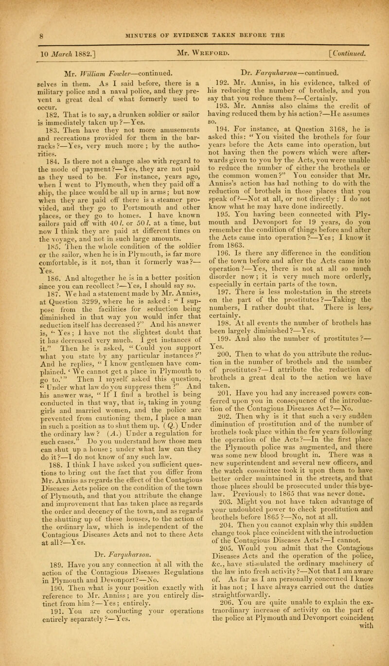 10 March 1882.] Mr. Wkeford. [^Continued, Mr. JVilliam Fowler—continued, selves in tliem. As I said before, there is a military police and a naval police, and they ])re- vent a great deal of what formerly used to occur. 182. That is to say, a drunken soldier or sailor is immediately taken up ?—Yes. 183. Then have they not more amusements and reci-eations provided for them in the bar- racks ?—Yes, very much more ; by the autho- rities. 184. Is there not a change also with regard to the mode of jiayment?—Yes, they are not paid as they used to be. For instance, years ago, when i w-ent to Plymouth, when they paid otf a ship, the place would be all up in arms; but now ■when they are paid oif there is a steamer pro- vided, and they go to Portsmouth and other places, or they go to homes. I have known gailors paid off with 40 /. or 50 /. at a time, but DOW I think they are j)aid at different times on the voyage, and not in such large amounts. 185. 'Ihen the whole condition of the soldier or the sailor, when he is in Plymouth, is far more comfortable, is it not, than it formerly was?— Y'es. 186. And altogether he is in a better position since you can recollect ?—Yes, I should say so. 187. AVe had a statement made by Mr. Anniss, at Question 3299, where he is asked :  I sup- pose from the facilities for seduction being diminished in that way you would infer that seduction itself has decreased ? And his answer is, '■ Yes ; 1 have not the slightest doubt that it has decreased very much. I get instances of it. Then he is asked,  Could you support ■what you state by any particular instances ? And he replies,  I know gentlemen have com- plained, ' \Ve cannot get a ])lace in Plymouth to go to.''' Then I myself asked this question,  Under what law do you suppress them ? And his answer was,  If I find a brothel is being conducted in that way, that is, taking in young girls and married women, and the police are prevented from cautioning them, 1 place a man in such a position as to shut them up. ( Q.) Under the ordinary law? {A.) Under a regulation for such cases. Do you understand how those men can shut up a hoiise ; under what law can they do it?—I do not know of any such law. 188. I tliink I have asked you sufficient ques- tions to l>ring out the fact that you differ from Mr. Anniss as regards the effect of the Contagious Diseases Acts police on the condition of the town of Plymouth, and that you attribute the change and improvement lliat has taken place as regards the oi-der and decency of the town, and as regards the shutting up of these houses, to the action of the ordinary law, which is independent of the Contagious Diseases Acts and not to these Acts at all ?—Yes. Dr. Farqnharson. 189. Have you any connection at all with the action of the Contagious Diseases Regulations in Plymouth and Devonport?—No. 190. Then what is your position exactly with reference to Mr. Anniss; are you entirely dis- tinct from him ?—Yes; entirely. 191. Y'ou are conducting your operations entirely separately ?—Yes. Dr. Farquharson—continued. 192. Mr. Anniss, in his evidence, talked of his reducing the number of brothels, and you say that you reduce them?—Certainly. 193. Mr. Anniss also claims the credit of having reduced them by his action?—He assumes 80. 194. For instance, at Question 3168, he is asked this: You visited the brothels for lour years before the Acts came into operation, but not having then the powers which were after- wards given to you by the Acts, you were unable to reduce tlie number of either ihe brothels or the common women ? You consider that Mr. Anniss's action has had nothing to do with the reduction of brothels in those places that you speak off—Not at all, or not directly ; I do not know what he may have done indirectly. 195. You having been connected with Ply- mouth and Devonjjort for 19 years, do you remember the condition of things before and after the Acts came into operation?—Yes; I know it from 1863. 196. Is there any difference in the condition of the town before and after the Acts came into operation?—Yes, there is not at all so much disorder now; it is very much more orderly, especially in certain parts of the town. 197. There is less molestation in the streets on the part of the prostitutes ?—Taking the numbers, I rather doubt that. There is less, certainly. 198. At all events the number of brothels has been largely diminished?—Yes. 199. And also the number of prostitutes?— Yes. 200. Then to what do you attribute the reduc- tion in the number of brothels and the number of prostitutes?—I attribute the reduction of brothels a great deal to the action we have taken. 201. Have you had any increased powers con- ferred upon you in conse([uence of the introduc- tion of the Contagious Diseases Act ?^No. 202. Then why is it that such a veiy sudden diminution of prostitution and of the number of brothels took place within the few years following the operation of the Acts?—In the first place the Plymouth j)olice was augmented, and there was some new blood brought in. There was a new superintendent and several new officers, and the watch conunittee took it upon them to have better order maintained in the streets, and that those places should be prosecuted under thisbye- law^ Previouslv to 1865 thai was never done. 203. Might you not have taken advantage of your undoubted power to check prostitution and brothels before 1865 ?—No, not at all. 204. Then you cannot explain why this sudden change took place coincident with the introduction of the Contagious Diseases Acts ?—I cannot. 205. AVould you admit that the Contagious Diseases Acts and the operation of the police, &c., have sti.nulated the ordinary machinery of the law into fresh activity?—Not that I am aware of. As far as I am personally concerned I know it has not; I have always carried out the duties straightforwardly. 206. You are quite unable to explain the ex- traordinary increase of activity on the part of the police at Plymouth and Devonport coincident with