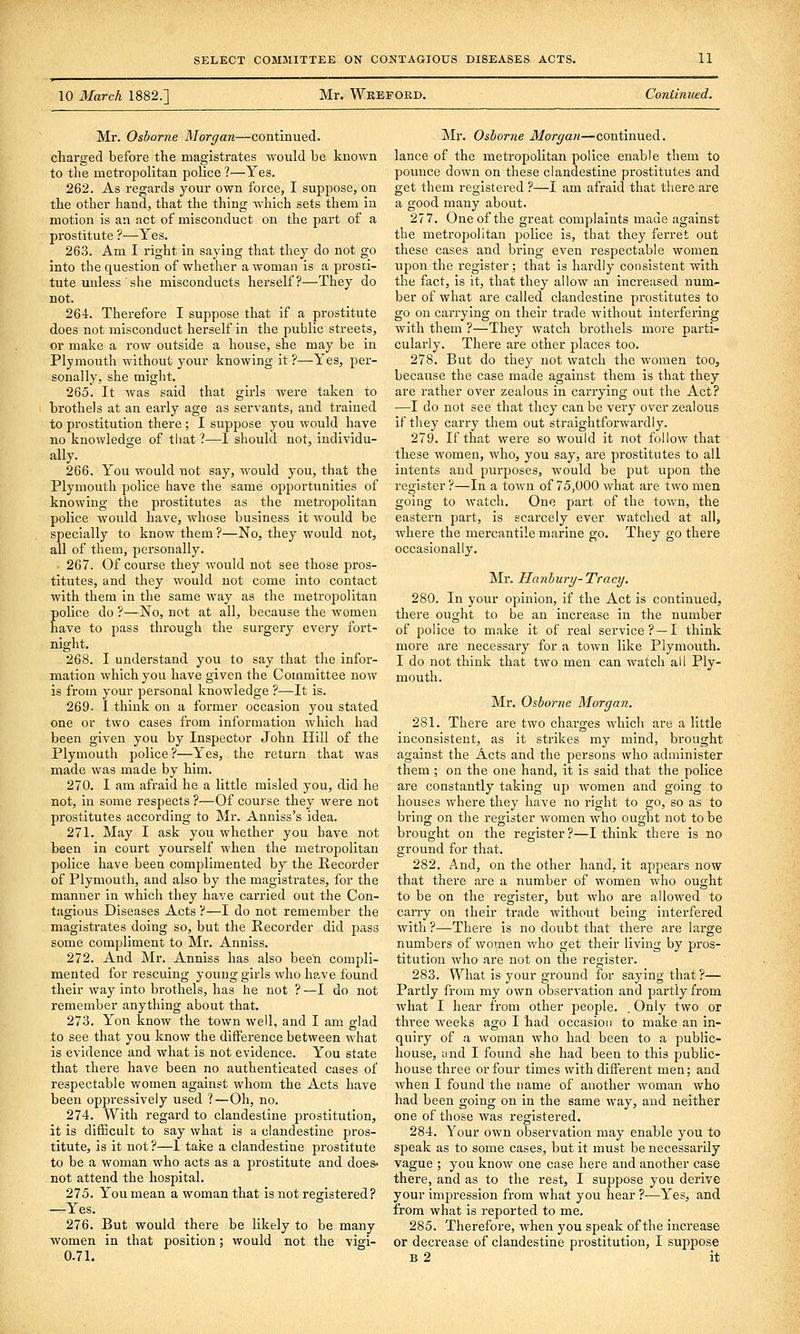 10 March 1882.] Mr. Weeford. Continued. Mr. Osborne Morgan—continued, charged before the magistrates Avould be known to the metropolitan police ?—Yes. 262. As regards your own force, I suppose, on the other hand, that the thing which sets them in motion is an act of misconduct on the part of a prostitute ?—Yes. 263. Am I right in saying that they do not go into the question of whether a woman is a prosti- tute unless ' she misconducts herself?—They do not. 264. Therefore I suppose that if a prostitute does not misconduct herself in the public streets, or make a row outside a house, she may be in Plymouth without your knowing it?.—Yes, per- sonally, she might. 265. It was said that girls were taken to brothels at an early age as servants, and trained to prostitution there ; I suppose you would have no knowledge of that ?—I should not, individu- ally. 266. You would not say, would you, that the Plymouth police have the same opportunities of knowing the prostitutes as the metropolitan police would have, whose business it would be specially to know them ?—No, they would not, all of them, personally. . 267. Of course they would not see those pros- titutes, and they would not come into contact with them in the same way as the metroi^olitan police do ?—No, not at all, because the women have to pass through the surgery every fort- night. 268. I understand you to say that the infor- mation which you have given the Committee now is from your personal knowledge ?—It is. 269- I think on a former occasion you stated one or two cases from information which had been given you by Inspector John Hill of the Plymouth police?—Yes, the return that was made was made by him. 270. I am afraid he a little misled you, did he not, in some respects ?—Of course they were not prostitutes according to Mr. Anniss's idea. 271. May I ask you whether you have not been in court yourself when the metropolitan police have been complimented by the Recorder of Plymouth, and also by the magistrates, for the manner in which they have carried out the Con- tagious Diseases Acts ?—I do not remember the magistrates doing so, but the Recorder did pass some compliment to Mr. Anniss. 272. And Mr. Anniss has also been compli- mented for rescuing young girls who have found their way into brothels, has he not ? —I do not remember anything about that. 273. Yon know the town well, and I am glad to see that you know the difference between what is evidence and what is not evidence. You state that there have been no authenticated cases of respectable women against whom the Acts have been oppressively used ?—Oh, no. 274. With regard to clandestine prostitution, it is difficult to say what is a clandestine pros- titute, is it not?—1 take a clandestine prostitute to be a woman who acts as a prostitute and does- not attend the hospital. 275. You mean a woman that is not registered? —Yes. 276. But would there be likely to be many women in that position; would not the vigi- 0.71. Mr. Osborne Morgan—continued, lance of the metropolitan police enable them to pounce down on these clandestine prostitutes and get them registered ?—I am afraid that there are a good many about. 277. One of the great comj)laints made against the metropolitan police is, that they ferret out these cases and bring even respectable women upon the register; that is hardly consistent with the fact, is it, that they allow an increased num- ber of what are called clandestine prostitutes to go on carrying on their trade without interfering with them ?—They watch brothels more parti- cularly. There are other places too. 278. But do they not watch the women too, because the case made against them is that they are rather over zealous in carrying out the Act? —I do not see that they can be veiy over zealous if they carry them out straightforwardly. 279. If that were so would it not follow that these women, who, you say, are prostitutes to all intents and purposes, would be put upon the register ?—In a town of 75,000 what are two men going to watch. One part of the town, the eastern part, is scarcely ever watched at all, where the mercantile marine go. They go there occasionally. Mr. Hanbury-Tracy. 280. In your opinion, if the Act is continued, there ought to be an increase in the number of police to make it of real service? —I think more are necessary for a town like Plymouth. I do not think that two men can watch all Ply- mouth. Mr. Osborne Morgan. 281. There are two charges which are a little inconsistent, as it strikes my mind, brought against the Acts and the joersons who administer them; on the one hand, it is said that the police are constantly taking up women and going to houses where they have no right to go, so as to bring on the register women who ought not to be brought on the register ?—I think there is no ground for that. 282. And, on the other hand, it appears now that there are a number of women who ought to be on the register, but who are allowed to carry on their trade without being interfered with ?—There is no doubt that there are large numbers of women who get their living by pros- titution who are not on the register. 283. What is your ground for saying that?— Partly from my own observation and partly from what I hear from other people. . Only two or three weeks ago I had occasion to make an in- quiry of a woman who had been to a public- house, and I found she had been to this public- house three or four times with different men; and when I found the name of another woman who had been going on in the same way, and neither one of those was registered. 284. Your own observation may enable you to speak as to some cases, but it must be necessarily vague ; you know one case here and another case there, and as to the rest, I suppose you derive your impression from what you hear ?—Yes, and from what is reported to me. 285. Therefore, when you speak of the increase or decrease of clandestine prostitution, I suppose B 2 it