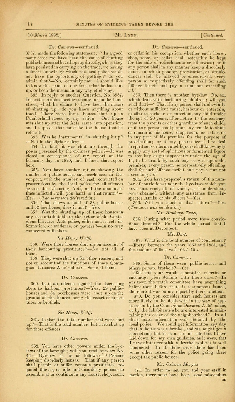 10 Marih 1882.] Mr, Lynn. [ Continued. Dr. Cameron—continued. 3797, made tlicfollowing statement:  In a good many cases we have been the cause of shutting iiublichouses and bccrshoi)su{)directly,where they lave persisted in carrying on the trade, wc having a direct knowledge which the local j)olicc would not have tlie opportunity of getting ; do you admit that?—No, certainly not. 1 should like to know the name of one liouse that he has shut up, or been the means in any way of closing. 352. In reply to another Question, No. 3937, Inspector Anniss specifies a house in Cumberland- street, wliich he claims to have been the means of shutting up ; do you know anything about that?—There were three huu.scs shut up in Cumberland-street by my action. One house was shut uj) after the Acts came into operation, and I suppose that must be the house that he refers to. 353. Was he instrumental in shutting it up ? —Not in the slightest degree. 354. In fact, it was shut up through the power possessed by the ordinai'y police?—It was closed in consequence of my report on the licensing day in 1870, and I have that report here. 355. You have another return showing the number of public-houses and beerhouses in De- vonport, with the number of each convicted on prosecutions by the local police for all offences against tlic Licensing Acts, and the amount of fines inflicted ; will you haild in tliat return? — Yes. (^ I'he same was delivered in.) 356. That shows a total of 38 public-houses and 62 beerhouse, does it not ?—Yes. 357. AVas the shutting up of those houses in any case attributable to the action of the Conta- gious Diseases Acts police, either as res]3ects in- formation, or evidence, or powers ?—In no way connected with them. Sir Henry Wolff. 358. VYere those houses shut up on account of their harbouring prostitutes ?—No, not all of them. 359. They were shut up for other reasons, and not on account of the functions of those Conta- gious Diseases Acts' police ?—Some of them. Dr. Cameron. 360. Is it an oftence against the Licensing Acts to harbour prostitutes?—Yes; 29 public- houses and 34 beerhouses were shut up on the ground of the houses being the resort of prosti- tutes or brothels. Sir Henry Wolff. 361. Is that the total number that were shut up ?—That is the total number that were shut up for those oflfences. Dr. Cameron. 362. You have other powers under the bye- laws of the borough; will you read bye-law No. 44?—Bye-law 44 is as follows:—Persons keeping disorderly houses. That if any person shall permit or suffer common prostitutes, re- puted thieves, or idle and disorderly persons to assemble at or continue in any house, shop, room. Dr. Cameron—continued, or cellar in his occupation, whether such house, shop, room, or cellar shall ostensibly bq kept for the sale of refreshments or otherwise; or if any person shall in any manner keep a disorderly house in which gaming, prostitution, or drunk- enness sliall be allowed or encouraged, every person so respectively offending shall for such offence forfeit and pay a sum not exceeding 5/. 363. Tlien there is another bye-law. No. 45, which deals with harbouring children ; will you read that?— That if any person shall unlawfully or witliout sufficient cause, harbour or entertain, or offer to harbour or entertain, any child under the age of 20 years, after notice to the contrary from the parents or other guardians of such child; or if any person shall permit any female to abide or remain in his house, shop, room, or cellar, or in any part of his premises for the purjjose of prostitution; or if any person licensed to deal in spirituous or fermented liquors shall knowingly supply any sort of spirituous or fermented liquor to any boy or girl apparently under the age of 14, to be drunk by such boy or girl u])on the premises, every person so respectively offending shall for such offence forfeit and pay a sum not exceeding 5 /. 364. You have prepared a retui-n of tlie num- ber of convictions under the bye-laws which you have just read, all of which, as I understand, were obtained without any assistance from In- spector Anniss or his officers ?—Yes. 365. Will you hand in that return ?—Yes. ( The same ivas handed in.) Mr. Hanbury- Tracy. 366. During what period were those convic- tions obtained?—For the whole period that 1 have been at Devonport. ]\tr. Burt. 367. What is the total number of convictions ? —Forty, between the years 1863 and 1881, and the amount of fines was 103 /. 10 s. Dr. Cameron. 368. Some of those were public-houses and others private brothels ?—Yes. 369. Did your watch committee restrain or encourage your dealing with those cases ?—In our town the watch conmiittee have everything before them before there is a summons issued, therefore it was on my report by their sanction. 370. Do you consider that such houses are more likely to be dealt with in the way of sup- pression by the Contagious Diseases Acts' police, or by the inhabitants who are interested in main- taining the order of the neighbourhood ?—In all these cases information was obtained by the local police. We could get information any day that a house was a brothel, and we might get a conviction; but it is a sort of rule that I have laid down for my own guidance, as it were, that I never interfere with a brothel while it is well conducted. In all these cases there has been some other reason for the jjolice going there except the public-houses. Mr. Osborne Morgan. 371. In order to set you and your staff in motion, there must have been some misconduct on