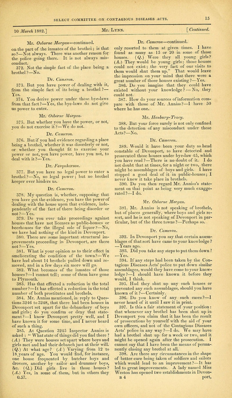 10 March 1882.] Mr. Lynn. [ Continued. Mr. Osborne Morgan—continued, on the part of the inmates of the brothel; is that so ?—Not always. There was another reason for the police going there. It is not always mis- conduct. 372. Not the simple fact of the place being a brothel ?—No. Dr. Cameron, 373. But you have power of dealing with it, from the simple fact of its being a brothel ?— Yes. 374. You derive power under these bye-laws from that fact ?—Yes, the bye-laws do not give us power to enter. Mr. Osborne Morgan. 375. But whether you have the power, or not, you do not exercise it ?—We do not. Dr. Cameron. 376. But if you had evidence regarding a place being a brothel, whether it was disorderly or not, or whether you thought fit to exercise your power or not, you have power, have you not, to deal with it ?—Yes. Dr. Farquharson. 377. But you have no legal power to enter a brothel ?—No, no legal power ; but no brothel keeper ever hinders us. Dr. Cameron. 378. My question is, whether, supposing that you have got the evidence, you have the power of dealing with the house upon that evidence, uide- pendently of the fact of there being disorder or not ?—Yes. 379. Do you ever take proceedings against houses that have not licenses as public-houses or beerhouses for the illegal sale of liquor ?—No, we have had nothing of the kind in Devonport. 380. There are some important structural im- provements proceeding in Devonport, are there not ?—Yes. 381. What is your opinion as to their effect in ameliorating the condition of the town?—We have had about 14 brothels pulled down and re- moved, and in a few days six more will go. 382. What becomes of the inmates of those houses ?—I cannot tell; some of them have gone to Plymouth. 383. Has that effected a reduction in the total number ?—It has effected a reduction in the total number of both prostitutes and brothels. 384. Mr. Anniss mentioned, in reply to Ques- tions 3246 to 3248, that there had been houses in Devonport set apart for the debauchery of boys and girls; do you confirm or deny that state- ment?—I know Devonport pretty well, and I have known it for some time, and I never heard of such a thing. 385. At Question 3245 Inspector Anniss is asked :  What state of things did you find there ? {A.) They were houses set apart where boys and girls met and had their debauch just at their will. (Q.) At what age? {A.) Varying from 12 to 18.years of age. You would find, for instance, one house frequented by butcher boys and drovers, another by sailor and drummer boys, &c. (Q.) Did girls live in those houses? {A.) Yes, in some of them, but in others they 0.57. Dr. Cameron—continued, only resorted to them at given times. I have found as many as 15 or 20 in some of those houses. {Q.) Were they all young girls? (A.) They would be young girls; those houses could not exist; the very fact of our visits to them would shut them up. That would leave the impression on your mind that there were a great number of those houses existing ?—Yes. 386. Do you imagine that they could have existed without your knowledge ? — No, they could not. 387. How do your sources of information com- pare with those of Mr. Anniss?—I have 50 where he has one. Mr. Haiihurij-Tracy. 388. But your force surely is not only confined to the detection of any misconduct under these Acts?—No. Dr. Cameron. 389. Would it have been your duty as head constable of Devonport, to have detected and prosecuted those houses under bye-law 45, which you have read ?—There is no doubt of it. I do not doubt that at times, for a night or two, there might be assemblages of boys and girls. I have stopped a good deal of it in public-houses; I never knew it take place in brothels. 390. Do you then regard Mr. Anniss's state- ment on that point as being very much exagge- rated?—I do. Mr. Osborne Morgan. 391. Mr. Anniss is not speaking of brothels, but of places generally, where boys and girls re- sort, and he is not speaking of Devonport in par- ticular, but of the three towns ?—Perhaps so. Dr. Cameron. 392. In Devonport you say that certain assem- blages of that sort have came to your knowledge ? —Years ago. 393. Did you take any steps to put them down,? —Yes. 394. If any steps had been taken by the Con- tagious Diseases Acts' police to put down similar assemblages, would they have come to your know- ledge ?—I should have known it before they would, I think. 395. Had they shut up any such houses or prevented any such assemblages, should you have known of it ?—Certainly. 396. Do you know of any such cases ?—I never heard of it until I saw it in print. 397. Is this a fair statement of your position: that whenever any brothel has been shut up in Devonport you claim that it has been the result of prosecutions by yourself with the aid of your own oflScers, and not of the Contagious Diseases Acts' police in any way ?—I do. We may have had a brothel shut up for a week or two, and it might be opened again after the prosecution. I cannot say that I have been the means of perma- nently closing any brothel at all. 398. Are there any circumstances in the shape of better care being taken of soldiers and sailors which would lead to an imiDrovement ?—It has led to great improvements. A lady named Miss Weston has opened two establishments in Devon- B 4 port.