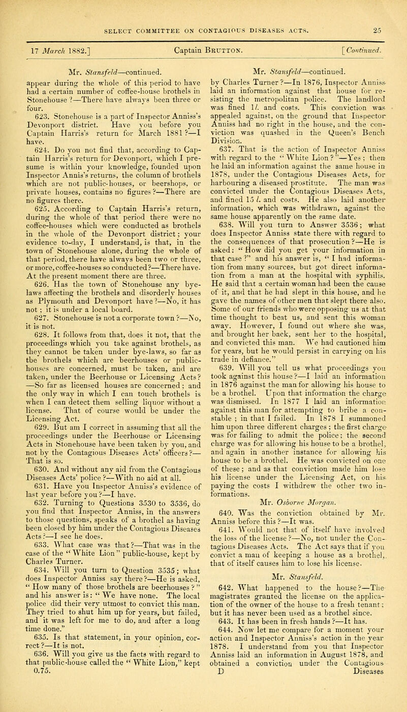 17 March 1882.] Captaia Brutton. [ Continued. Mr. Stansfeld—continued. appear during the whole of this period to have had a certain number of coffee-house brothels in Stonehouse ?—There have ahvays been three or four. 623. Stonehouse is a part of Inspector Anniss's Devonport district. Have you before you Captain Harris's return for March 1881 ?—I have. 624. Do you not find that, according to Cap- tain Harris's return for Devonport, which I pre- sume is within your knowledge, founded upon Inspector Annis's returns, the column of brothels which are not public-houses, or beershops, or private houses, contains no figures ?—There are no figures there. 625. According to Captain Harris's return, during the whole of that period there were no coffee-houses which were conducted as brothels in the whole of the Devonport district; your evidence to-day, I understand, is that, in the town of Stonehouse alone, during the whole of that period, there have always been two or three, or more, coffee-houses so conducted?—There have. At the present moment there ai'e three. 626. Has the town of Stonehouse any bye- laws affecting the brothels and disorderly houses as Plymouth and Devonport have ?—No, it has not; it is under a local board. 627. Stonehouse is not a corporate town ?—No, it is not. 628. It follows from that, does it not, that the proceedings which you take against brothels, as they cannot be taken under bye-laws, so far as the brothels which are beerhouses or public- houses are concerned, must be taken, and are taken, under the Beerhouse or Licensing Acts ? —So far as licensed houses are concerned ; and the only way in which I can touch brothels is when I can detect them selling liquor without a license. That of course would be under the Licensing Act. 629. But am I correct in assuming that all the proceedings under the Beerhouse or Licensing Acta in Stonehouse have been taken by you, and not by the Contagious Diseases Acts' officers?— That is so. 630. And without any aid from the Contagious Diseases Acts' police ?—With no aid at all. 631. Have you Inspector Anniss's evidence of last year before you ?—I have. 632. Turning to Questions 3530 to 3536, do you find that Inspector Anniss, in the answers to those questions, speaks of a brothel as having been closed by him under the Contagious Diseases Acts.'—I see he does. 633. What case was that ?—That was in the case of the White Lion public-house, kept by- Charles Turner. 634. Will you turn to Question 3535; what does Inspector Anniss say there ?—He is asked,  How many of those brothels are beerhouses ?  and his answer is:  We have none. The local police did their very utmost to convict this man. They tried to shut him up for years, but failed, and it was left for me to do, and after a lono- time done. 635. Is that statement, in your opinion, cor- rect ?—It is not. 636. Will you give us the facts with regard to that public-house called the  White Lion, kept 0.75. Mr. Stansfeld—continued, by Charles Turner ?—In 1876, Inspector Anniss- laid an information against that house for re- sisting the metropolitan police. The landlord ■was fined 1/. and costs. This conviction was appealed against, on the ground that liispector Anniss had no right in the house, and the con- viction was quashed in the Queen's Bench Division. 637. That is the action of Inspector Anniss with regard to the '• White Lion ? —Yes ; then he laid an information against the same house in 1878, under the Contagious Diseases Acts, for harbouring a diseased prostitute. The man was convicted under the Contagious Diseases Acts, and fined 15 I. and costs. He also laid another information, which was withdrawn, against the same house apparently on the same date. 638. Will you turn to Answer 3536; what does Inspector Anniss state there with regard to the consequences of that prosecution ?—He is asked:  How did you get your information in that case ? and his answer is,  I had informa- tion from many sources, but got direct informa- tion from a man at the hospital with syphilis. He said that a cex'tain woman had been the cause of it, and that he had slept in this house, and he gave the names of other men that slept there also. Some of our friends who were opposing us at that time thought to beat us, aud sent this woman away. However, I found out where she was, and brought her back, sent her to the hospital, and convicted this man. We had cautioned him for years, but he would persist in carrying on his trade in defiance. 639. Will you tell us vrhat proceedings you took against this house ?—I laid an information in 1876 against the man for allowing his house to be a brothel. Upon that information the charge was dismissed. In 1877 I laid an information against this man for attempting to bribe a con- stable ; in that I failed. In 1878 I summoned him upon three different charges ; the first charge was for failing to admit the police; the second charge was for allowing his house to be a brothel, and again in another instance for allowing his house to be a brothel. He was convicted on one of these; and as that conviction made him lose his license under the Licensing Act, on hi& paying the costs I withdrew the other two in- formations. Mr. Osborne Morgan. 640. Was the conviction obtained by Mr. Anniss before this ?—It was. 641. Would not that of itself have involved the loss of the license ?—No, not under the Con- tagious Diseases Acts. The Act says that if you convict a man of keeping a house as a brothel,, that of itself causes him to lose his license. Mr. Stansfeld. 642. What happened to the house?—The magistrates granted the license on the applica- tion of the owner of the house to a fresh tenant; but it has never been used as a brothel since. 643. It has been in fresh hands ?—It has. 644. Now let me compare for a moment your action and Inspector Anniss's action in the year 1878. I undei'stand from you that Inspector Anniss laid an information in August 1878, and obtained a conviction under the Contagious- D Diseases