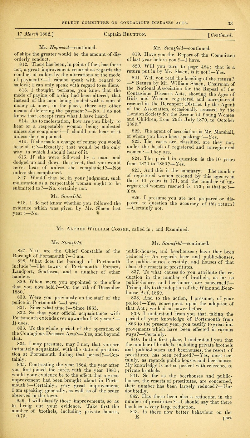 17 March 1882.] Captain Brutton. [Continued. Mr. Uopwood—continued, of ships the greater would be the amount of dis- orderly conduct. 812. There has been, in point of fact, has there not, a great improvement secured as regards the conduct of sailors by the alterations of the mode of payment ?—I cannot speak with regard to sailors; I can only speak with regard to soldiers. 813. I thought, perhaps, you knew that the mode of paying off a ship had been altered, that instead of the men being landed with a sum of money at once, in the place, there are other means of deferring the payment ?—No, I do not know that, except from what I have heard. 814. As to molestation, how are you likely to hear of a respectable woman being molested unless she complains ?—I should not hear of it unless she complained. 815. If she made a charge of course you would hear of it?—Exactly; that would be the only -way in which I should hear of it. 816. If she were followed by a man, and dodged up and down the street, that you would never hear of unless she complained?—Not unless she complained. 817. Would that be, in your judgment, such molestation as a respectable woman ought to be submitted to ?—No, certainly not. Mr. Stansfeld. €18. I do not know whether you followed the evidence which was given by Mr. Shaen last year ?—No. * Mr. Stansfeld—continued. 819. Have you the Report of the Committee of last year before you ?—I have. 820. Will you turn to page 484; that is a return put in by Mr. Shaen, is it not?—Yes. 821. Will you read the heading of the return? — Return by Mr. William Shaen, Chairman of the National Association for the Repeal of the Contagious Diseases Acts, showing the Ages of Girls and Women registered and unregistered rescued in the Devonport District by the Ao-ent of the Association, occasionally assisted by the London Society for the Rescue of Young Women and Children, from 29th July 1870, to October 1880. 822. The agent of association is Mr. Marshall, of whom you have been speaking .'—Yes. 823. The cases are classified, are they not, under the heads of registered and unregistered women ?^Tliey are. 824. The period in question is the 10 years from 1870 to 1880?—Yes. 825. And this is the summary. The number of registered women rescued by this agency in those 10 years is 171, and the number t)f un- registered women rescued is 173; is that so?— Yes. 826. I presume you are not prepared or dis- posed to question the accuracy of this return? ■—-Certainly not. Mr. Alfred William Cosser, called in; and Examined. Mr, Stansfeld. 827. You are the Chief Constable of the Borough of Portsmouth ?—I am. 828. What does the borough of Portraouth include ?—The towns of Portsmouth, Portsea, Landport, Southsea, and a number of other hamlets. 829. When were you appointed to the office that you now hold ?—On the 7th of December 1880. 830. Were you previously on the staff of the police in Portmouth ?—I was. 831. Since what time?—Since 1863. 832. So that your official acquaintance with Portsmouth extends over upwards of 18 years ?— It does. 833. To the whole period of the operation of the Contagious Diseases Acts?—Yes, and beyond that. 834. I may presume, may I not, that you are intimately acquainted with the state of prostitu- tion at Portsmouth during that period ?—Cer- tainly. 835. Contrasting the year 1864, the year after you first joined the force, with the year 1881; ■would your evidence be to the eifect that a great improvement had been brought about in Ports- mouth ?—Certainly; very great improvement. I am speaking generally, as well as of the order observed in the town. 836. I will classify those improvements, so as to bring out your evidence. Take first the number of brothels, including private houses, O.to. Mr. Stansfeld—continued. public-houses, and beerhouses ; have thej' been reduced?—As regards beer and public-houses, the public-houses certainly, and houses of that class, the resorts of prostitutes. 837. To what causes do you attribute the re- duction in the number of brothels, as far as public-houses and beerhouses are concerned?— Principally to the adoption of the Wine and Beer- house Act, 1869. 838. And to the action, I presume, of your police ?—Yes, consequent upon the adoption of that Act; we had no power before. 839. I understand from you that, taking the period of your knowledge of Portsmouth from 1863 to the present year, you testify to great im- provements which have been effected in various ways ?—Certainly. 840. In the first place, I understand you that the number of brothels, including private brothels and public-houses and beerhouses, the resort of prostitutes, has been reduced?—Yes, most cer- tainly, as regards public-houses and beerhouses. My knowledge Is not so perfect with reference to private brothels. 841. So far as the beerhouses and public- houses, the resorts of prostitutes, are concerned, their number has been largely reduced ?—Un- doubtedly. 842. Has there been also a reduction in the number of prostitutes ?—I should say that there has been a very large reduction. 843. Is there now better behaviour on the E part