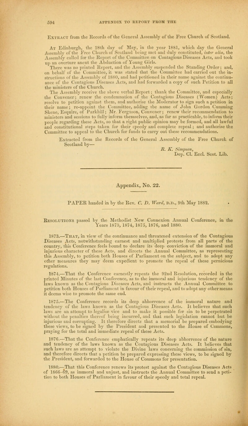 Extract from the Eeconls of the Geneial Assembly of the Free Church of Scotland. At Edinburgh, the 28th day of May, in the year 1881, which day the General Assembly of the Free Clnireli of Scotland being met and duly constituted, inter alia, the Assembly called for the llcjiort of the Committee on Contagious Diseases Acts, and took up an overture ancnt the Abduction of Young Girls. There was no printed Kcjjort, and the Assembly suspended the Standing Order; and, on behalf of the Committee, it was stated that the Conunittee had carried out the in- structions ol' the Assembly of 1880, and had petitioned iu their name against the continu- ance of the Contagious Diseases Acts, and had forwarded a copy of such Petition to all the ministers of the Church. The Assembly receive the above verbal Eeport; thank the Committee, and especially the Convener; renew the condemnation of tlio Contagious Diseases (Women) Acts; resolve to petition against them, and authorise tlie Moderator to sign such a petition in their name; re-appoint the Committee, adding rbc name of John Gordon Cunnning Skene, Esquire, of Parkhill; Mr. Ferguson, Convener; renew their recwnmendation to ministers and sessions to fully inform themselves, and, as far as practicable, to inform their people regarding these Acts, so that a right public opinion may be formed, and all lawful and constitutional steps taken for their speedy and complete repeal; and authorise the Committee to apj^cal to the Church for funds to carry out these recommendations. Extracted from the Records of the General Assembly of the Free Church, of Scotland by— R. K. Simpson, Dep. CI. EccL Scot. Lib. Appendix, No. 22. PAPER handed in by the Rev. C. D. Ward, d.d., 9th May 1882. Resolutions passed by the Methodist New Connexion Annual Conference, in the Years 187:^, 1874, 1875, 1876, and 1880. 1873.—That, in view of the continuance and threatened extension of the Contagious Diseases Acts, notwithstanding earnest and multiplied protests from all parts of the country, lhis Conference feels bound to declare its dee]) conviction of the immoral and injurious character of these Acts, and directs the Annual Conmiittee, as representing this Assembly, to petition both Houses of Parliament on the subject, and to adopt any other measures they may deem expedient to promote the repeal of these pernicious regulations. 1874.—That the Conference earnestly repeats the 92nd Resolution, recorded in the printed Minutes of the last (Conference, as to tlie immoral and injurious tendency of the laws known as the Contagious Diseases Acts, and instructs the Annual Committee to petition both Houses of Parliament in favour of their repeal, and to adopt any other means it deems wise to promote the same end. 1875.—The Conference records its deep abhorrence of the immoral nature and tendency of the laws known as the Contagious Diseases Acts. It believes that such laws are an attempt to legalise vice and to make it possible for sin to be perpetrated without the penalties thereof being incurred, and that such legislation cannot but be injurious and corru])ting. It therefore directs that a memorial be prepared embodying these views, to be signed by the President and presented to the House of Commons, praying for the total and immediate repeal of these Acts. 1876.—That the Conference emphatically repeats its deep abhorrence of the nature and tendency of the laws known as the Contagious Diseases Acts. It believes that such laws are an attempt to violate the Divine laws concerning the commission of sin, and therefore directs that a petition be prepared expressing these views, to be signed by the President, and forwarded to the House of Commons for presentation. 1880.—;That this Conference renews its protest against the Contagious Diseases Acts of 1866-69, as immoral and unjust, and instructs the Annual Committee to send a peti- tion to both Houses of Parliament in favour of their speedy and total repeal.