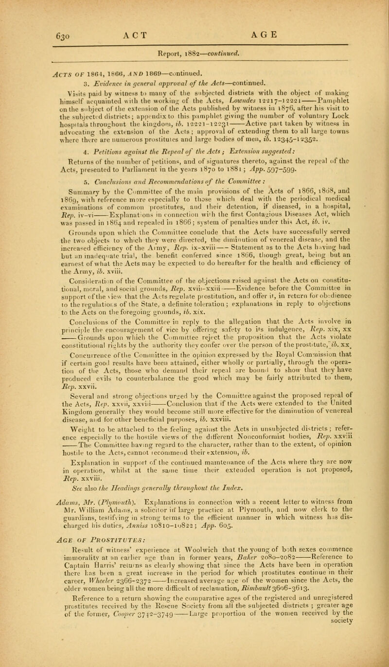 Reporl, 1882—continued. Acts of 1864, ISOO, A^D i860—continued. 3. Ei-idence in general approval of the Acts—continued. Visits paid by witness tn many of the subjected districts with the object of makini; himself acquainted wiili the workin;^ of the Acts, Lowndes I2'il7-l 2'2'2 1 Pamiihlet on the subject of tiie extension of tlie Acts piibhshed by witness in 187(3, after his visit to the subjecttd districts; appindixto this piinipiilet giving tlie number of voluntary Lock hos|iilals throughout tlie kiniidoni, ib. 122:1-12:31 Active pait taken by witness in advocating the extension ol' the Acts ; approval of extending tiiem to all large towns where thvre are numerous prostiluies and large bodies of men, ib. 12345-12352. 4. Petitions against the Repeal of the Acts ; Extension suggested: Returns of the number of petitions, and of signatures thereto, against the repeal of the Acts, presented to Parliament in the years 1870 to 1881; App. 597-599. h. Conclusions and Recommendations of the Committee: Summary by the Committee of the main provisions of tlie Acts of 1866, 1808, and 1869, with reference more especially to those which deal with the periodical medical examinations of common jiiostitutes, and their detention, if diseased, in a hospitiii, Rep. iv-vi Ex[ilanations in connection vviih the first Contagious Diseases Act, which was passed in 1864 and repealed in 1866; system of penalties under this Act, ib. iv. Grounds upon which the Coniniillee conclude that the Acts have successfully served the two objects to which they were directed, the diminution of venereal disease, and the increased efFicitncy of the Ai'niy, Rep. ix-xviii Statement as to the Acts h.iving had but an inatleqnale trial, the benefit conferied since i8l)6, though great, beinff but an earnest of what the Acts may be expected to do bereaftt^r for the health and eflSciency of the Army, ib. xviii. Consideration of the Committee of the objections raised against the Acts on constitu- tional, moral, and social grounds. Rep. xviii-xxiii Evidence before the Committee in support of the \ieu that ilie Acts regulate piostitution, anH ofter it, in return forob-dience 10 the regulatioi.s of the Stale, a definite toleration ; explanations in reply to objections to the Acts on the foregoing grounds, ib. xix. Conclusions of the Committee in reply to tlie allef;alion that the Acts involve ii> principle the encouragement of vice by offering safety to its indulgence, iiep. xix, xx . Grounds upon which the Committee reject the proposition that the Acts violate constitutional ri^^l.tsby the authority they confer over the person of the prostitute, zi. xx_ Concurrence oftlie Comnnttee in the opinion expressed by tiie Royal Com'.nission that if certain good results have been attained, either wiiolly or partially, through the opera- tion of the Acts, those who demand their repeal are bound to show that they have produced evils lo counterbalance the good wiiich may be fairly attributed to them, Rep. xxvii. Several and strong objections ur^eH by the Committee against the proposed repeal of the Acts, Rep. xxvii, xxviii Conclusion that if the Acts were extended to the United Kingdom generally they would become still more eti'ective for the diminution of venereal disease, and for other beneficial purposes, ih. xxviii. Weight to be attached to the feeling against the Acts in unsubjected di-tricls ; refer- ence especially to the hosiile views of the different Nonconformist bodies. Rep. xxviii Ths Committee having regard to the character, rather than to the extent, of opinion hostile to the Acts, cannot lecommeiid their extension, ib. Explanation in support r,f the continued maintenance of the Acts where they are now in operation, whilst at the same time theiv exleiuled operation is not proposed. Rep. xxviii. See also the Headings generally throughout the Index. Adams, Mr. (Ph/mouth). Ex[)lanations in connection with a recent letter to witness from Mr. William Adams, a solicitor in'large practice at Plymouth, and now clerk to the guardians, teslifving in strong terms lo the efficient manner in which witness has dis- charged his duties, Anniss 10810-10822; App. 605. Age of Pkostitutb.^: Result of witness' experience at Woolwich that the young of both sexes commence immoralitv at an earlier age than in former years. Baker 2080-2082 Reference to Captain Harris' retums as clearly showing that since the Acts have been in operation there l:as bten a great increase in the period for which prostitutes continue in their career, Wheeler 2366-2372 Increased average aue of the women since the Acts, the older women being all the more difSeult of reclamation, i?mJaM/< 3606-3613. Reference to a return showing the comparative ages of the registered and unregistered prostitutes received by the Rescue Society from all the subjected districts ; greater age of the former, Gw/^e;-37-|2-3749 Large proportion of the women received by the society